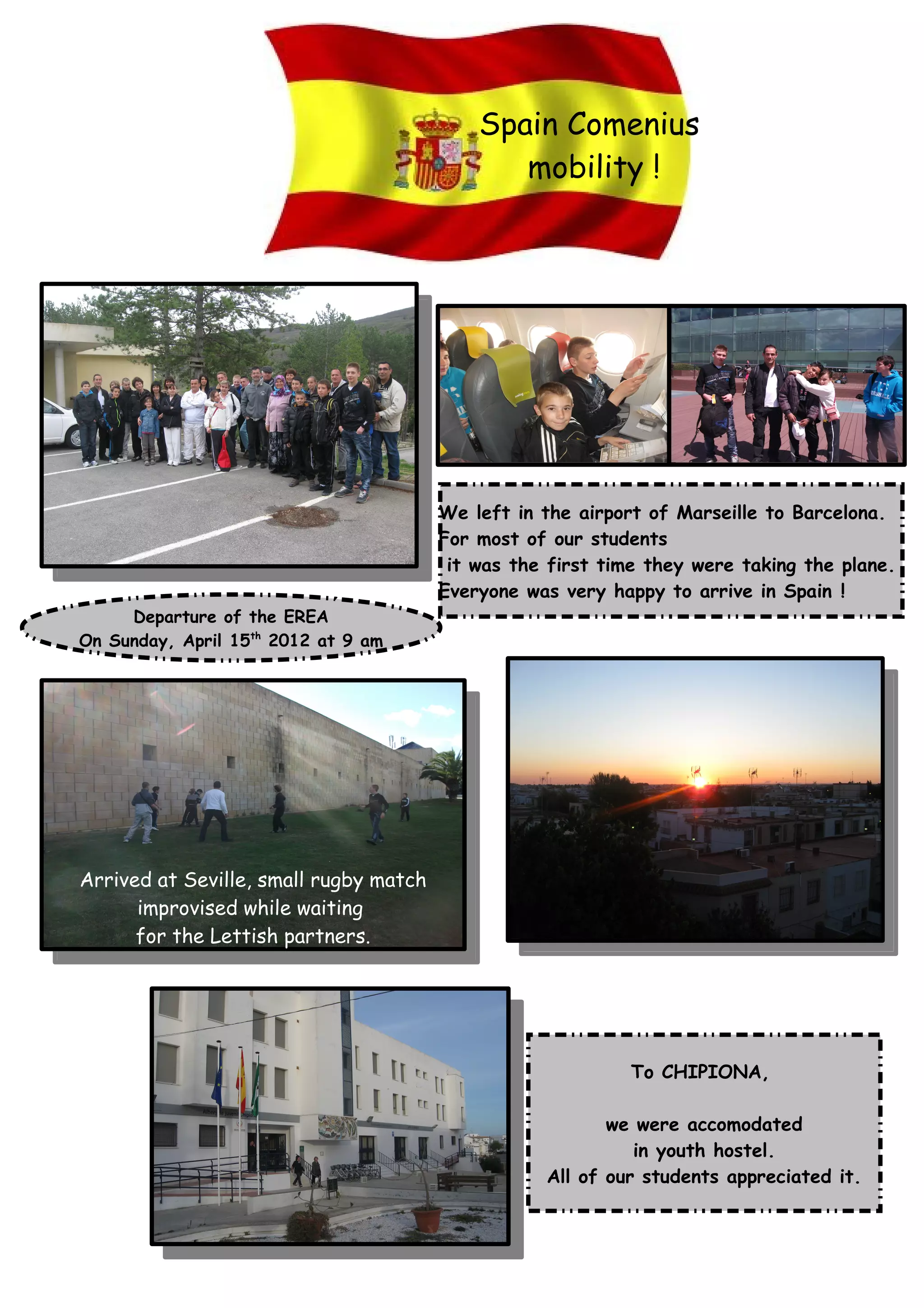 Spain Comenius
mobility !
Departure of the EREA
On Sunday, April 15th
2012 at 9 am
We left in the airport of Marseille to Barcelona.
For most of our students
it was the first time they were taking the plane.
Everyone was very happy to arrive in Spain !
Arrived at Seville, small rugby match
improvised while waiting
for the Lettish partners.
To CHIPIONA,
we were accomodated
in youth hostel.
All of our students appreciated it.
 