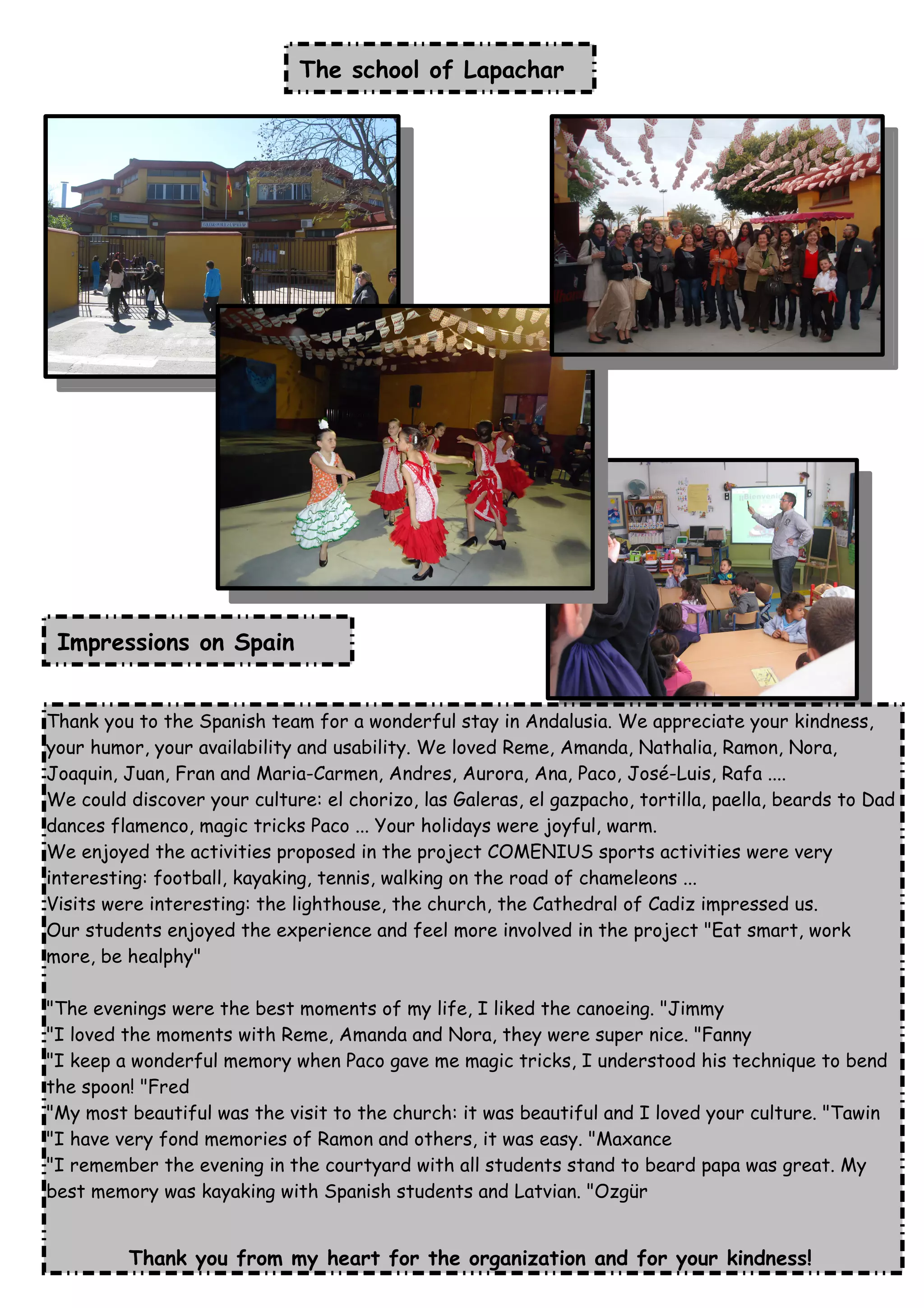 The school of Lapachar
Impressions on Spain
Thank you to the Spanish team for a wonderful stay in Andalusia. We appreciate your kindness,
your humor, your availability and usability. We loved Reme, Amanda, Nathalia, Ramon, Nora,
Joaquin, Juan, Fran and Maria-Carmen, Andres, Aurora, Ana, Paco, José-Luis, Rafa ....
We could discover your culture: el chorizo, las Galeras, el gazpacho, tortilla, paella, beards to Dad
dances flamenco, magic tricks Paco ... Your holidays were joyful, warm.
We enjoyed the activities proposed in the project COMENIUS sports activities were very
interesting: football, kayaking, tennis, walking on the road of chameleons ...
Visits were interesting: the lighthouse, the church, the Cathedral of Cadiz impressed us.
Our students enjoyed the experience and feel more involved in the project "Eat smart, work
more, be healphy"
"The evenings were the best moments of my life, I liked the canoeing. "Jimmy
"I loved the moments with Reme, Amanda and Nora, they were super nice. "Fanny
"I keep a wonderful memory when Paco gave me magic tricks, I understood his technique to bend
the spoon! "Fred
"My most beautiful was the visit to the church: it was beautiful and I loved your culture. "Tawin
"I have very fond memories of Ramon and others, it was easy. "Maxance
"I remember the evening in the courtyard with all students stand to beard papa was great. My
best memory was kayaking with Spanish students and Latvian. "Ozgür
Thank you from my heart for the organization and for your kindness!
 