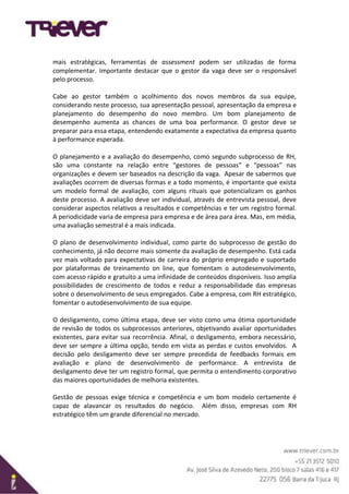 mais estratégicas, ferramentas de assessment podem ser utilizadas de forma
complementar. Importante destacar que o gestor da vaga deve ser o responsável
pelo processo.
Cabe ao gestor também o acolhimento dos novos membros da sua equipe,
considerando neste processo, sua apresentação pessoal, apresentação da empresa e
planejamento do desempenho do novo membro. Um bom planejamento de
desempenho aumenta as chances de uma boa performance. O gestor deve se
preparar para essa etapa, entendendo exatamente a expectativa da empresa quanto
à performance esperada.
O planejamento e a avaliação do desempenho, como segundo subprocesso de RH,
são uma constante na relação entre “gestores de pessoas” e “pessoas” nas
organizações e devem ser baseados na descrição da vaga. Apesar de sabermos que
avaliações ocorrem de diversas formas e a todo momento, é importante que exista
um modelo formal de avaliação, com alguns rituais que potencializam os ganhos
deste processo. A avaliação deve ser individual, através de entrevista pessoal, deve
considerar aspectos relativos a resultados e competências e ter um registro formal.
A periodicidade varia de empresa para empresa e de área para área. Mas, em média,
uma avaliação semestral é a mais indicada.
O plano de desenvolvimento individual, como parte do subprocesso de gestão do
conhecimento, já não decorre mais somente da avaliação de desempenho. Está cada
vez mais voltado para expectativas de carreira do próprio empregado e suportado
por plataformas de treinamento on line, que fomentam o autodesenvolvimento,
com acesso rápido e gratuito a uma infinidade de conteúdos disponíveis. Isso amplia
possibilidades de crescimento de todos e reduz a responsabilidade das empresas
sobre o desenvolvimento de seus empregados. Cabe a empresa, com RH estratégico,
fomentar o autodesenvolvimento de sua equipe.
O desligamento, como última etapa, deve ser visto como uma ótima oportunidade
de revisão de todos os subprocessos anteriores, objetivando avaliar oportunidades
existentes, para evitar sua recorrência. Afinal, o desligamento, embora necessário,
deve ser sempre a última opção, tendo em vista as perdas e custos envolvidos. A
decisão pelo desligamento deve ser sempre precedida de feedbacks formais em
avaliação e plano de desenvolvimento de performance. A entrevista de
desligamento deve ter um registro formal, que permita o entendimento corporativo
das maiores oportunidades de melhoria existentes.
Gestão de pessoas exige técnica e competência e um bom modelo certamente é
capaz de alavancar os resultados do negócio. Além disso, empresas com RH
estratégico têm um grande diferencial no mercado.
 