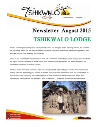 Newsletter
TSHIKWALO LODGE
There is something noteworthy about walking into a business, and seeing the staff in matching uniforms. Not sure what
the psychology behind it is, but I typically view the business as being more professional. We recently supplied our staff
with new uniforms. They were very, very impressed.
I am sure you are aware of many an impressive place with a ‘uniformed’ look and appeara
the impact uniforms could have on your Business? Most businesses consider uniforms, and immediately think "cost."
Should they not perhaps be thinking "profits?"
There are several positives to uniforms, a major one being that i
walking billboards representing your business in the field, at the local diner, the hardware store, etc. Your name will be
more present in the community. More presence results in more conversations. More
opportunities. It also gives the staff members a sense of belonging……. to a family, a community and a workplace.
Newsletter August 2
TSHIKWALO LODGE
There is something noteworthy about walking into a business, and seeing the staff in matching uniforms. Not sure what
psychology behind it is, but I typically view the business as being more professional. We recently supplied our staff
with new uniforms. They were very, very impressed.
I am sure you are aware of many an impressive place with a ‘uniformed’ look and appearance. Have you ever considered
the impact uniforms could have on your Business? Most businesses consider uniforms, and immediately think "cost."
Should they not perhaps be thinking "profits?"
There are several positives to uniforms, a major one being that it adds exposure to your business. Your employees are
walking billboards representing your business in the field, at the local diner, the hardware store, etc. Your name will be
more present in the community. More presence results in more conversations. More conversations lead to more
opportunities. It also gives the staff members a sense of belonging……. to a family, a community and a workplace.
August 2015
TSHIKWALO LODGE
There is something noteworthy about walking into a business, and seeing the staff in matching uniforms. Not sure what
psychology behind it is, but I typically view the business as being more professional. We recently supplied our staff
nce. Have you ever considered
the impact uniforms could have on your Business? Most businesses consider uniforms, and immediately think "cost."
t adds exposure to your business. Your employees are
walking billboards representing your business in the field, at the local diner, the hardware store, etc. Your name will be
conversations lead to more
opportunities. It also gives the staff members a sense of belonging……. to a family, a community and a workplace.
 