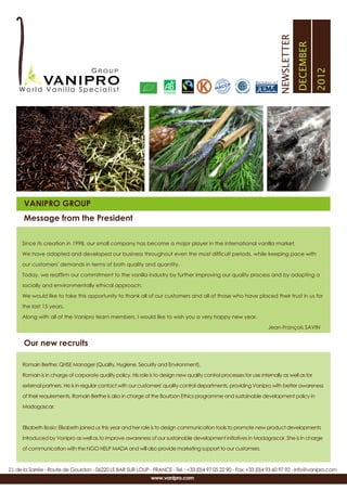 NEWSLETTER
                                                                                                                                          DECEMBER
                                                                                                                                                     2012
                                                                                                                 Member of




      VANIPRO GROUP
      Message from the President

      Since its creation in 1998, our small company has become a major player in the international vanilla market.

      We have adapted and developed our business throughout even the most difficult periods, while keeping pace with

      our customers' demands in terms of both quality and quantity.

      Today, we reaffirm our commitment to the vanilla industry by further improving our quality process and by adopting a

      socially and environmentally ethical approach.

      We would like to take this opportunity to thank all of our customers and all of those who have placed their trust in us for

      the last 15 years.

      Along with all of the Vanipro team members, I would like to wish you a very happy new year.

                                                                                                                       Jean-François SAVIN


      Our new recruits

      Romain Berthe: QHSE Manager (Quality, Hygiene, Security and Environment).

      Romain is in charge of corporate quality policy. His role is to design new quality control processes for use internally as well as for

      external partners. He is in regular contact with our customers' quality control departments, providing Vanipro with better awareness

      of their requirements. Romain Berthe is also in charge of the Bourbon Ethics programme and sustainable development policy in

      Madagascar.



      Elisabeth Bosio: Elisabeth joined us this year and her role is to design communication tools to promote new product developments

      introduced by Vanipro as well as to improve awareness of our sustainable development initiatives in Madagascar. She is in charge

      of communication with the NGO HELP MADA and will also provide marketing support to our customers.



Z.I. de la Sarrée - Route de Gourdon - 06220 LE BAR SUR LOUP - FRANCE - Tel. : +33 (0)4 97 05 22 90 - Fax: +33 (0)4 93 60 97 92 - info@vanipro.com
                                                                 www.vanipro.com
 