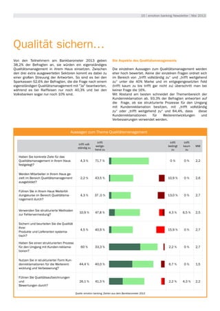 10 | emotion banking Newsletter | Mai 2013
Umwelt
Qualität sichern…
Von den Teilnehmern am Bankbarometer 2013 geben
38,2% der Befragten an, sie würden ein eigenständiges
Qualitätsmanagement in ihrem Haus einsetzen. Zwischen
den drei extra ausgewerteten Sektoren kommt es dabei zu
einer großen Streuung der Antworten. So sind es bei den
Sparkassen 52,6% der Befragten, die die Frage nach einem
eigenständigen Qualitätsmanagement mit "Ja" beantworten,
während es bei Raiffeisen nur noch 40,3% und bei den
Volksbanken sogar nur noch 10% sind.
Die Aspekte des Qualitätsmanagements
Die einzelnen Aussagen zum Qualitätsmanagement werden
eher hoch bewertet. Keine der einzelnen Fragen ordnet sich
im Bereich von „trifft vollständig zu“ und „trifft weitgehend
zu“ unter die 40% Marke und im entgegengesetzten Feld
(trifft kaum zu bis trifft gar nicht zu) überschritt man bei
keiner Frage die 16%.
Mit Abstand am besten schneidet der Themenbereich der
Kundenreklamation ab. 93,3% der Befragten antworten auf
die Frage, ob sie strukturierte Prozesse für den Umgang
mit Kundenreklamation besitzen, mit „trifft vollständig
zu“ oder „trifft weitgehend zu“ und 84,4%, dass diese
Kundenreklamationen für Weiterentwicklungen und
Verbesserungen verwendet werden.
trifft voll-
ständig zu
trifft
weitge-
hend zu
trifft
bedingt
zu
trifft
kaum
zu
MW
Haben Sie konkrete Ziele für das
Qualitätsmanagement in Ihrem Haus
festgelegt?
4,3 % 71,7 % 0 % 0 % 2,2
Werden Mitarbeiter in Ihrem Haus ge-
zielt im Bereich Qualitätsmanagement
ausgebildet?
2,2 % 43,5 % 10,9 % 0 % 2,6
Führen SIe in Ihrem Haus Weiterbil-
dungskurse im Bereich Qualitätsma-
nagement durch?
4,3 % 37 ,0 % 13,0 % 0 % 2,7
Verwenden Sie strukturierte Methoden
zur Fehlervermeidung?
10,9 % 47,8 % 4,3 % 6,5 % 2,5
Sichern und beurteilen Sie die Qualität
Ihrer
Produkte und Lieferanten systema-
tisch?
4,5 % 40,9 % 15,9 % 0 % 2,7
Haben Sie einen strukturierten Prozess
für den Umgang mit Kunden-reklama-
tionen?
60 % 33,3 % 2,2 % 0 % 2,7
Nutzen Sie in strukturierter Form Kun-
denreklamationen für die Weiterent-
wicklung und Verbesserung?
44,4 % 40,0 % 6,7 % 0 % 1,5
Führen SIe Qualitätsaufzeichnungen
und
Bewertungen durch?
26,1 % 41,3 % 2,2 % 4,3 % 2,2
Aussagen zum Thema Qualitätsmanagement
Quelle: emotion banking, Zahlen aus dem Bankbarometer 2013
 