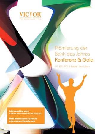 Veranstalter:
www.emotion-banking.com
Theaterplatz 5 | A-2500 Baden | +43 22 52 25 48 45
www.bankingexzellenz.com
www.victorgala.com
Prämierung der
Bank des Jahres
Konferenz & Gala
19. 09. 2013 Baden bei Wien
Jetzt anmelden unter:
andrea.weiss@emotion-banking.at
Mehr Informationen finden Sie
unter: www.victorgala.com
 