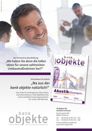 23 | emotion banking Newsletter | Mai 2013
Die Antwort ist einfach:
„Na aus der
bank objekte natürlich!“
Hier finde ich umfangreiche Übersichten,
Fachinformationen, viele Objektberichte
und ein Anbieter/Leistungsverzeichnis
für nahezu alle Bereiche.
TH Medien KG
Christian te Heesen
Businesspark A96
86842 Türkheim
Tel.: +49 (0) 82 45 96 76 0 - 261
Fax: +49 (0) 82 45 96 76 0 - 182
teheesen@bank-objekte.de
www.bank-objekte.de
Der Vorstand zur Bauabteilung:
„Wo haben Sie denn die tollen
Ideen für unsere zahlreichen
Umbaumaßnahmen her?“
Studie
Wachstum durch WandelSeite 8
Analyse
Eigene Stärken erkennenSeite 20
Planung
Barrierefreie BeratungSeite 18
(Heft 1) Ausgabe 2/2013 // Februar // ZKZ 21967 (Deutschland) // Plus.Zeitung 12Z039463 P (Österreich) // Post-Nr. 02-13 objekte
Akustiklösungen...
www.bank-objekte.deteheesen@bank-objekte.deTHMedienKGBusinessparkA96(Silvastrasse1)D-86842Türkheim(Bayern)ISSN2194-1335EinzelverkaufspreisF8,5017.Jahrgang
PAkustiklösungenfürBankenundSparkassen
bankobjekteFebruar2/2013
... für Banken und Sparkassen Seiten 22, 28-41
©iceteaimages-Fotolia.com
 