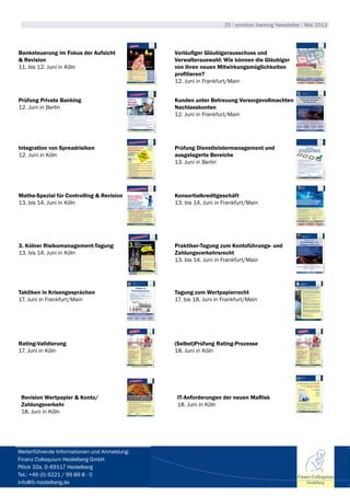 25 | emotion banking Newsletter | Mai 2013
Banksteuerung im Fokus der Aufsicht
& Revision
11. bis 12. Juni in Köln
Vorläufiger Gläubigerausschuss und
Verwalterauswahl: Wie können die Gläubiger
von ihren neuen Mitwirkungsmöglichkeiten
profitieren?
12. Juni in Frankfurt/Main
Prüfung Private Banking
12. Juni in Berlin
Kunden unter Betreuung Vorsorgevollmachten
Nachlasskonten
12. Juni in Frankfurt/Main
Integration von Spreadrisiken
12. Juni in Köln
Prüfung Dienstleistermanagement und
ausgelagerte Bereiche
13. Juni in Berlin
Mathe-Spezial für Controlling & Revision
13. bis 14. Juni in Köln
Konsortialkreditgeschäft
13. bis 14. Juni in Frankfurt/Main
3. Kölner Risikomanagement-Tagung
13. bis 14. Juni in Köln
Praktiker-Tagung zum Kontoführungs- und
Zahlungsverkehrsrecht
13. bis 14. Juni in Frankfurt/Main
Taktiken in Krisengesprächen
17. Juni in Frankfurt/Main
Tagung zum Wertpapierrecht
17. bis 18. Juni in Frankfurt/Main
Rating-Validierung
17. Juni in Köln
(Selbst)Prüfung Rating-Prozesse
18. Juni in Köln
Revision Wertpapier & Konto/
Zahlungsverkehr
18. Juni in Köln
IT-Anforderungen der neuen MaRisk
18. Juni in Köln
Finanz Colloquium
Heidelberg
Weiterführende Informationen und Anmeldung:
Finanz Colloquium Heidelberg GmbH
Plöck 32a, D-69117 Heidelberg
Tel.: +49 (0) 6221 / 99 89 8 - 0
info@fc-heidelberg.de
 
