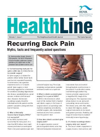 HealthLine
Q. I’ve had recurring back pain for
quite a while now. Is it time for me
to consider surgery?
A. Spine surgery is a solution for
patients whose lumbar (lower back)
pain has not responded favourably
to conservative, non-operative
treatments over a 6-12 month
period. Spine surgery is most
commonly suggested as a treatment
for conditions including degenerative
disc disease, spondylolisthesis, spinal
stenosis, scoliosis and fractured
discs. However, the decision
to undergo surgery should be
individualised to the patient and the
patient’s symptoms, along with their
level of function.
Q. What is Minimally
Invasive Spine Surgery (MISS)?
Is it successful?
A. Yes, MISS has been used
successfully for many years. It is
clear that MISS allows more rapid
recovery and return to work/sports.
There is less post-operative pain and
a shorter hospital stay. The scope,
complexity and procedures available
continue to evolve at a rapid rate.
Q. What is robotic-assisted spine
surgery? Is it a part of MISS?
A. MISS is the direction in which
much of the medical field is headed
and robotic surgery is the future. A
surgical robot is an operating room
machine completely controlled by
a skilled surgeon, who manipulates
mechanical arms from a console
near the patient’s bed.
Q. How does robotic-assisted spine
surgery work?
A. A surgeon operates several
precision-guided robotic arms that
hold and manipulate miniaturised
instruments that are inserted
through keyhole-sized incisions in
the patient. A small video camera,
inserted through another tiny
incision, provides surgeons with
a magnified 3D image of the
operating site. This expansive view
allows doctors to see and avoid
surrounding nerves and muscles.
The robotic arms, with their ability
to rotate 360 degrees, enable
surgical instruments to be moved
with greater precision, flexibility and
range of motion than in standard
minimally invasive laparoscopy.
Q. If I choose to undergo robotic
surgery, what can I expect?
A. The use of robotic equipment in
surgery means a more precise and
Recurring Back Pain
Myths, facts and frequently asked questions
Volume 1. Issue 1 The Neighbourhood Health Journal The Spine Special
Dr. Harshavardhan Hegde, Director
Orthopaedics, the Nova Orthopaedic
& Spine Hospital, addresses various
questions you might have on that
persistent back problem and its cure.
 