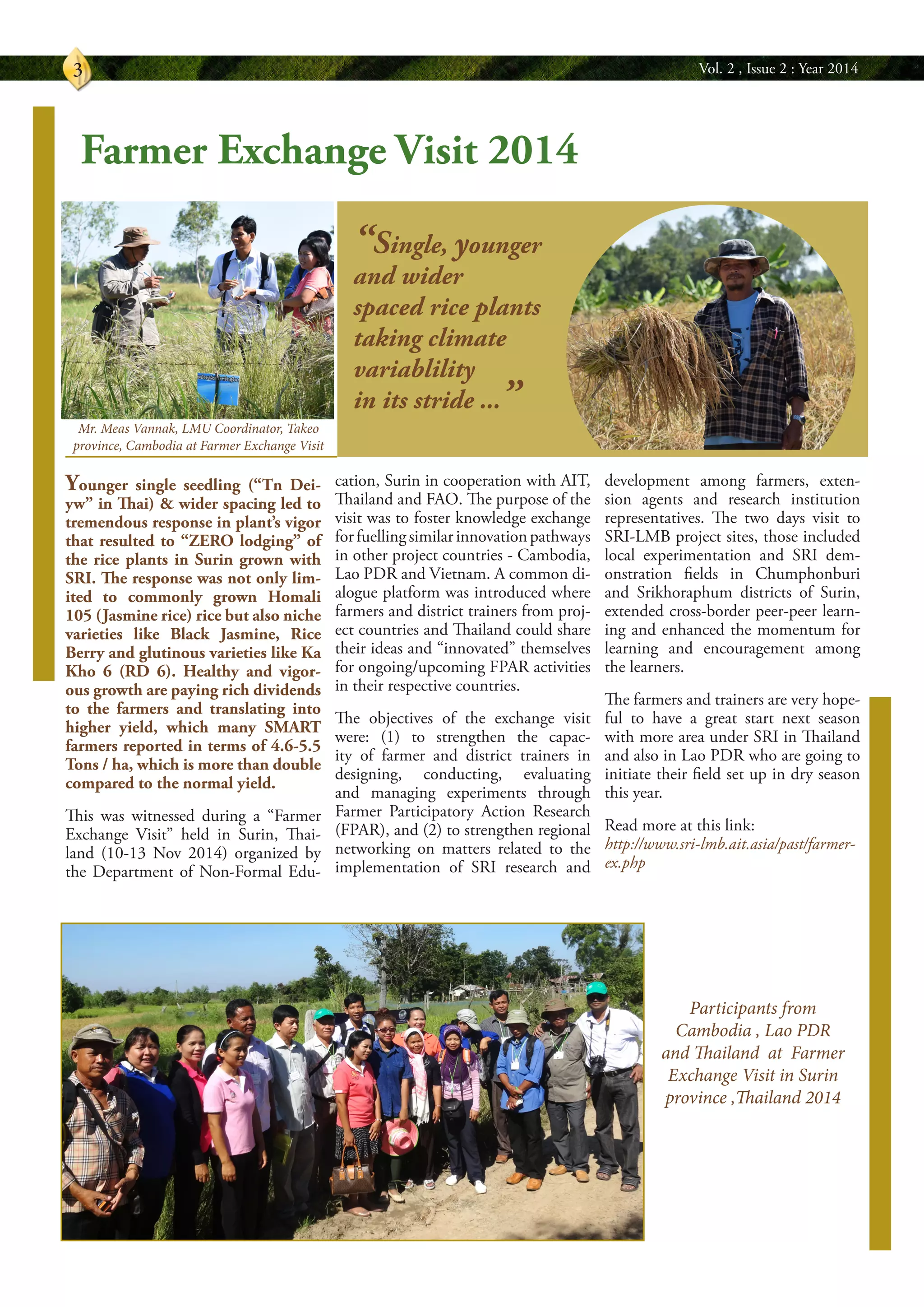 Vol. 2 , Issue 2 : Year 20143
“Single, younger
and wider
spaced rice plants
taking climate
variablility
in its stride ...”
Younger single seedling (“Tn Dei-
yw” in Thai) & wider spacing led to
tremendous response in plant’s vigor
that resulted to “ZERO lodging” of
the rice plants in Surin grown with
SRI. The response was not only lim-
ited to commonly grown Homali
105 (Jasmine rice) rice but also niche
varieties like Black Jasmine, Rice
Berry and glutinous varieties like Ka
Kho 6 (RD 6). Healthy and vigor-
ous growth are paying rich dividends
to the farmers and translating into
higher yield, which many SMART
farmers reported in terms of 4.6-5.5
Tons / ha, which is more than double
compared to the normal yield.
This was witnessed during a “Farmer
Exchange Visit” held in Surin, Thai-
land (10-13 Nov 2014) organized by
the Department of Non-Formal Edu-
cation, Surin in cooperation with AIT,
Thailand and FAO. The purpose of the
visit was to foster knowledge exchange
forfuellingsimilarinnovationpathways
in other project countries - Cambodia,
Lao PDR and Vietnam. A common di-
alogue platform was introduced where
farmers and district trainers from proj-
ect countries and Thailand could share
their ideas and “innovated” themselves
for ongoing/upcoming FPAR activities
in their respective countries.
The objectives of the exchange visit
were: (1) to strengthen the capac-
ity of farmer and district trainers in
designing, conducting, evaluating
and managing experiments through
Farmer Participatory Action Research
(FPAR), and (2) to strengthen regional
networking on matters related to the
implementation of SRI research and
development among farmers, exten-
sion agents and research institution
representatives. The two days visit to
SRI-LMB project sites, those included
local experimentation and SRI dem-
onstration fields in Chumphonburi
and Srikhoraphum districts of Surin,
extended cross-border peer-peer learn-
ing and enhanced the momentum for
learning and encouragement among
the learners.
The farmers and trainers are very hope-
ful to have a great start next season
with more area under SRI in Thailand
and also in Lao PDR who are going to
initiate their field set up in dry season
this year.
Read more at this link:
http://www.sri-lmb.ait.asia/past/farmer-
ex.php
Farmer Exchange Visit 2014
Participants from
Cambodia , Lao PDR
and Thailand at Farmer
Exchange Visit in Surin
province ,Thailand 2014
Mr. Meas Vannak, LMU Coordinator, Takeo
province, Cambodia at Farmer Exchange Visit
 