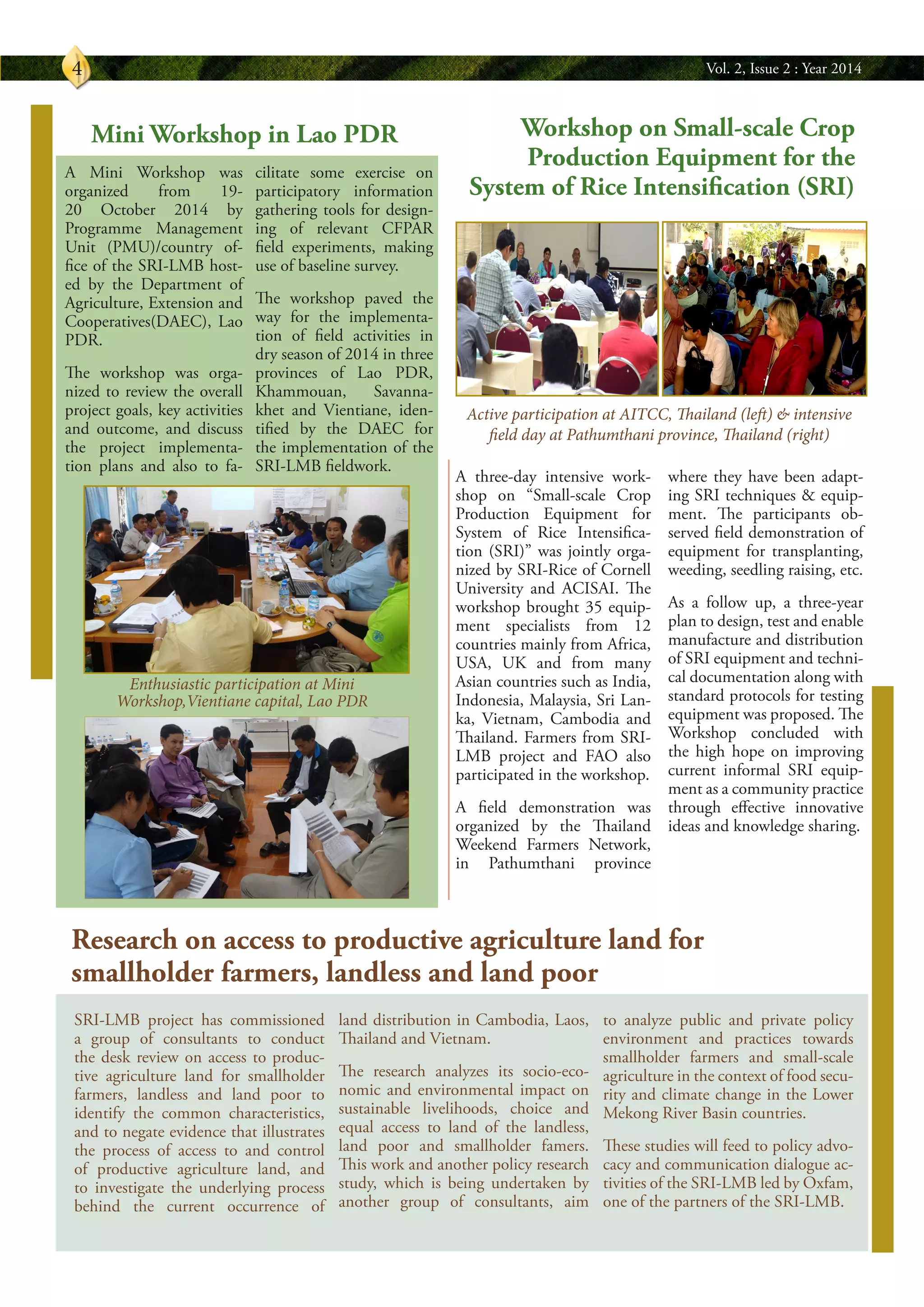 Vol. 2, Issue 2 : Year 20144
SRI-LMB project has commissioned
a group of consultants to conduct
the desk review on access to produc-
tive agriculture land for smallholder
farmers, landless and land poor to
identify the common characteristics,
and to negate evidence that illustrates
the process of access to and control
of productive agriculture land, and
to investigate the underlying process
behind the current occurrence of
land distribution in Cambodia, Laos,
Thailand and Vietnam.
The research analyzes its socio-eco-
nomic and environmental impact on
sustainable livelihoods, choice and
equal access to land of the landless,
land poor and smallholder famers.
This work and another policy research
study, which is being undertaken by
another group of consultants, aim
to analyze public and private policy
environment and practices towards
smallholder farmers and small-scale
agriculture in the context of food secu-
rity and climate change in the Lower
Mekong River Basin countries.
These studies will feed to policy advo-
cacy and communication dialogue ac-
tivities of the SRI-LMB led by Oxfam,
one of the partners of the SRI-LMB.
Research on access to productive agriculture land for
smallholder farmers, landless and land poor
A three-day intensive work-
shop on “Small-scale Crop
Production Equipment for
System of Rice Intensifica-
tion (SRI)” was jointly orga-
nized by SRI-Rice of Cornell
University and ACISAI. The
workshop brought 35 equip-
ment specialists from 12
countries mainly from Africa,
USA, UK and from many
Asian countries such as India,
Indonesia, Malaysia, Sri Lan-
ka, Vietnam, Cambodia and
Thailand. Farmers from SRI-
LMB project and FAO also
participated in the workshop.
A field demonstration was
organized by the Thailand
Weekend Farmers Network,
in Pathumthani province
where they have been adapt-
ing SRI techniques & equip-
ment. The participants ob-
served field demonstration of
equipment for transplanting,
weeding, seedling raising, etc.
As a follow up, a three-year
plan to design, test and enable
manufacture and distribution
of SRI equipment and techni-
cal documentation along with
standard protocols for testing
equipment was proposed. The
Workshop concluded with
the high hope on improving
current informal SRI equip-
ment as a community practice
through effective innovative
ideas and knowledge sharing.
A Mini Workshop was
organized from 19-
20 October 2014 by
Programme Management
Unit (PMU)/country of-
fice of the SRI-LMB host-
ed by the Department of
Agriculture, Extension and
Cooperatives(DAEC), Lao
PDR.
The workshop was orga-
nized to review the overall
project goals, key activities
and outcome, and discuss
the project implementa-
tion plans and also to fa-
cilitate some exercise on
participatory information
gathering tools for design-
ing of relevant CFPAR
field experiments, making
use of baseline survey.
The workshop paved the
way for the implementa-
tion of field activities in
dry season of 2014 in three
provinces of Lao PDR,
Khammouan, Savanna-
khet and Vientiane, iden-
tified by the DAEC for
the implementation of the
SRI-LMB fieldwork.
Workshop on Small-scale Crop
Production Equipment for the
System of Rice Intensification (SRI)
Mini Workshop in Lao PDR
Active participation at AITCC, Thailand (left) & intensive
field day at Pathumthani province, Thailand (right)
Enthusiastic participation at Mini
Workshop,Vientiane capital, Lao PDR
 