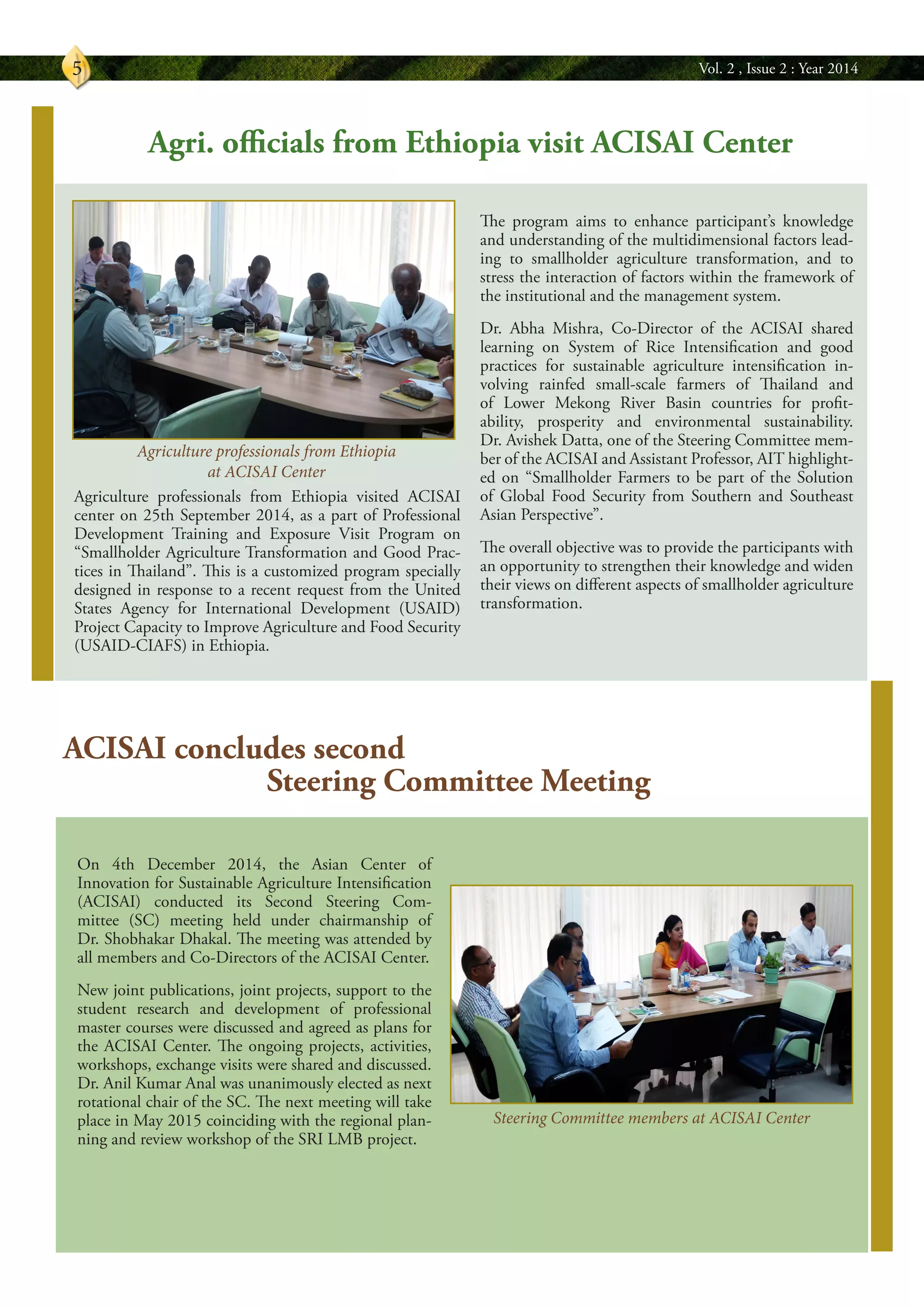 Vol. 2 , Issue 2 : Year 20145
On 4th December 2014, the Asian Center of
Innovation for Sustainable Agriculture Intensification
(ACISAI) conducted its Second Steering Com-
mittee (SC) meeting held under chairmanship of
Dr. Shobhakar Dhakal. The meeting was attended by
all members and Co-Directors of the ACISAI Center.
New joint publications, joint projects, support to the
student research and development of professional
master courses were discussed and agreed as plans for
the ACISAI Center. The ongoing projects, activities,
workshops, exchange visits were shared and discussed.
Dr. Anil Kumar Anal was unanimously elected as next
rotational chair of the SC. The next meeting will take
place in May 2015 coinciding with the regional plan-
ning and review workshop of the SRI LMB project.
Agriculture professionals from Ethiopia visited ACISAI
center on 25th September 2014, as a part of Professional
Development Training and Exposure Visit Program on
“Smallholder Agriculture Transformation and Good Prac-
tices in Thailand”. This is a customized program specially
designed in response to a recent request from the United
States Agency for International Development (USAID)
Project Capacity to Improve Agriculture and Food Security
(USAID-CIAFS) in Ethiopia.
Agri. officials from Ethiopia visit ACISAI Center
The program aims to enhance participant’s knowledge
and understanding of the multidimensional factors lead-
ing to smallholder agriculture transformation, and to
stress the interaction of factors within the framework of
the institutional and the management system.
Dr. Abha Mishra, Co-Director of the ACISAI shared
learning on System of Rice Intensification and good
practices for sustainable agriculture intensification in-
volving rainfed small-scale farmers of Thailand and
of Lower Mekong River Basin countries for profit-
ability, prosperity and environmental sustainability.
Dr. Avishek Datta, one of the Steering Committee mem-
ber of the ACISAI and Assistant Professor, AIT highlight-
ed on “Smallholder Farmers to be part of the Solution
of Global Food Security from Southern and Southeast
Asian Perspective”.
The overall objective was to provide the participants with
an opportunity to strengthen their knowledge and widen
their views on different aspects of smallholder agriculture
transformation.
ACISAI concludes second
Steering Committee Meeting
Steering Committee members at ACISAI Center
Agriculture professionals from Ethiopia
at ACISAI Center
 