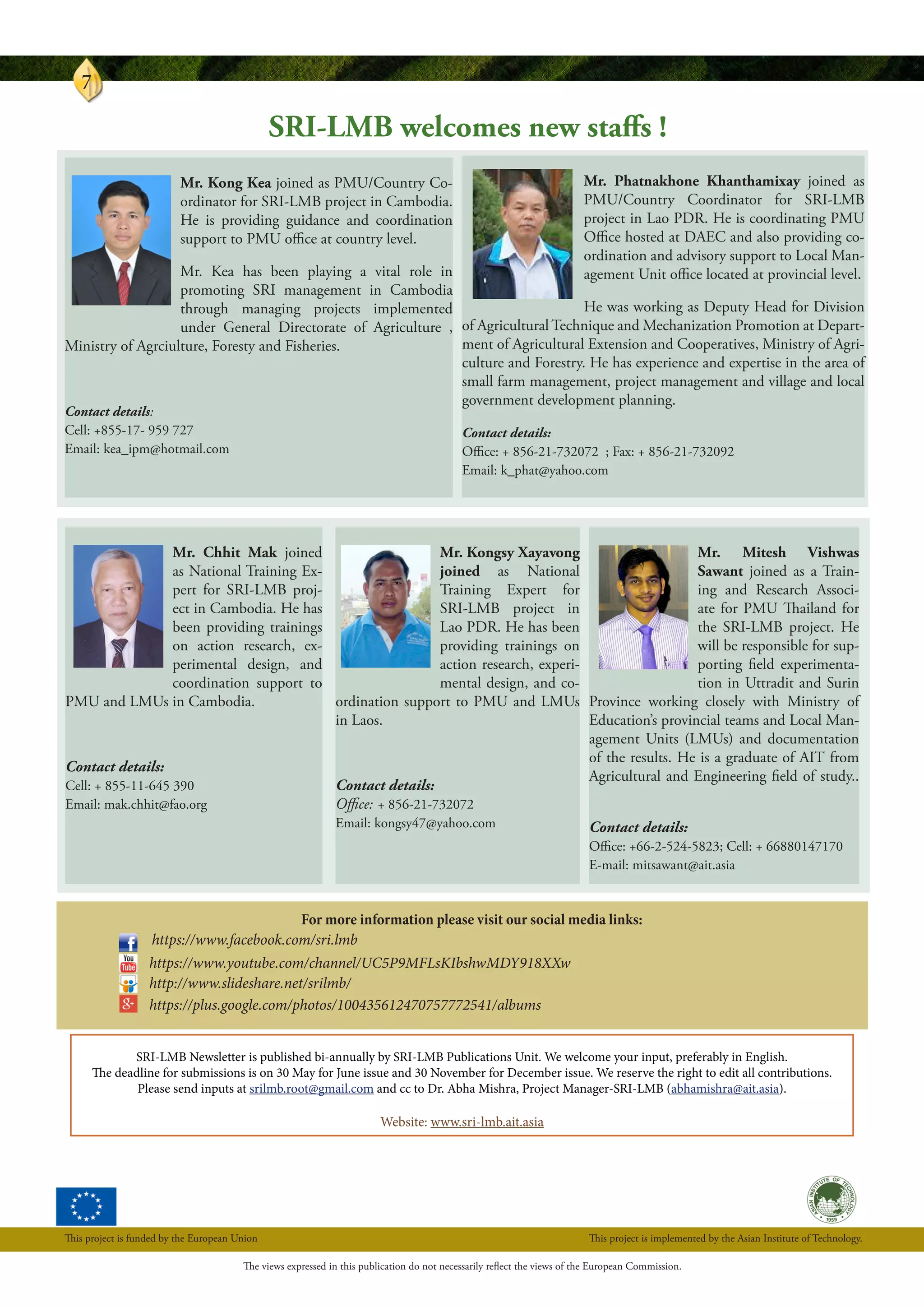 Vol. 2, Issue 2 : Year 2014
7
SRI-LMB Newsletter is published bi-annually by SRI-LMB Publications Unit. We welcome your input, preferably in English.
The deadline for submissions is on 30 May for June issue and 30 November for December issue. We reserve the right to edit all contributions.
Please send inputs at srilmb.root@gmail.com and cc to Dr. Abha Mishra, Project Manager-SRI-LMB (abhamishra@ait.asia).
Website: www.sri-lmb.ait.asia
For more information please visit our social media links:
	 https://www.facebook.com/sri.lmb
https://www.youtube.com/channel/UC5P9MFLsKIbshwMDY918XXw
http://www.slideshare.net/srilmb/
https://plus.google.com/photos/100435612470757772541/albums
Mr. Chhit Mak joined
as National Training Ex-
pert for SRI-LMB proj-
ect in Cambodia. He has
been providing trainings
on action research, ex-
perimental design, and
coordination support to
PMU and LMUs in Cambodia.
Contact details:
Cell: + 855-11-645 390
Email: mak.chhit@fao.org
Mr. Mitesh Vishwas
Sawant joined as a Train-
ing and Research Associ-
ate for PMU Thailand for
the SRI-LMB project. He
will be responsible for sup-
porting field experimenta-
tion in Uttradit and Surin
Province working closely with Ministry of
Education’s provincial teams and Local Man-
agement Units (LMUs) and documentation
of the results. He is a graduate of AIT from
Agricultural and Engineering field of study..
Contact details:
Office: +66-2-524-5823; Cell: + 66880147170
E-mail: mitsawant@ait.asia
Mr. Kongsy Xayavong
joined as National
Training Expert for
SRI-LMB project in
Lao PDR. He has been
providing trainings on
action research, experi-
mental design, and co-
ordination support to PMU and LMUs
in Laos.
Contact details:
Office: + 856-21-732072
Email: kongsy47@yahoo.com
SRI-LMB welcomes new staffs !
Mr. Kong Kea joined as PMU/Country Co-
ordinator for SRI-LMB project in Cambodia.
He is providing guidance and coordination
support to PMU office at country level.
Mr. Kea has been playing a vital role in
promoting SRI management in Cambodia
through managing projects implemented
under General Directorate of Agriculture ,
Ministry of Agrciulture, Foresty and Fisheries.
Contact details:
Cell: +855-17- 959 727
Email: kea_ipm@hotmail.com
Mr. Phatnakhone Khanthamixay joined as
PMU/Country Coordinator for SRI-LMB
project in Lao PDR. He is coordinating PMU
Office hosted at DAEC and also providing co-
ordination and advisory support to Local Man-
agement Unit office located at provincial level.
He was working as Deputy Head for Division
of Agricultural Technique and Mechanization Promotion at Depart-
ment of Agricultural Extension and Cooperatives, Ministry of Agri-
culture and Forestry. He has experience and expertise in the area of
small farm management, project management and village and local
government development planning.
Contact details:
Office: + 856-21-732072 ; Fax: + 856-21-732092
Email: k_phat@yahoo.com
The views expressed in this publication do not necessarily reflect the views of the European Commission.
This project is funded by the European Union This project is implemented by the Asian Institute of Technology.
 