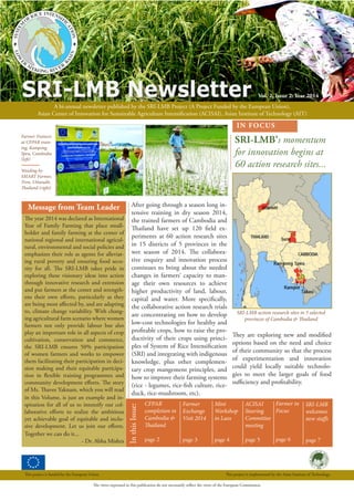 SRI-LMB Newsletter Vol. 2, Issue 2: Year 2014
A bi-annual newsletter published by the SRI-LMB Project (A Project Funded by the European Union),
Asian Center of Innovation for Sustainable Agriculture Intensification (ACISAI), Asian Institute of Technology (AIT)
The views expressed in this publication do not necessarily reflect the views of the European Commission.
This project is funded by the European Union This project is implemented by the Asian Institute of Technology.
IN FOCUS
InthisIssue:
ACISAI
Steering
Committee
meeting
page 5
Farmer
Exchange
Visit 2014
page 3
Farmer in
Focus
page 6
CFPAR
completion in
Cambodia &
Thailand
page 2
Mini
Workshop
in Laos
page 4
SRI-LMB’s momentum
for innovation begins at
60 action research sites...
SRI-LMB
welcomes
new staffs
page 7
Message from Team Leader
SRI-LMB action research sites in 5 selected
provinces of Cambodia & Thailand
Farmer Trainers
at CFPAR train-
ing, Kampong
Speu, Cambodia
(left)
Weeding by
SMART Farmer,
Tron, Uttaradit,
Thailand (right)
After going through a season long in-
tensive training in dry season 2014,
the trained farmers of Cambodia and
Thailand have set up 120 field ex-
periments at 60 action research sites
in 15 districts of 5 provinces in the
wet season of 2014. The collabora-
tive enquiry and innovation process
continues to bring about the needed
changes in farmers’ capacity to man-
age their own resources to achieve
higher productivity of land, labour,
capital and water. More specifically,
the collaborative action research trials
are concentrating on how to develop
low-cost technologies for healthy and
profitable crops, how to raise the pro-
ductivity of their crops using princi-
ples of System of Rice Intensification
(SRI) and integrating with indigenous
knowledge, plus other complemen-
tary crop mangement principles, and
how to improve their farming systems
(rice - legumes, rice-fish culture, rice-
duck, rice-mushroom, etc).
They are exploring new and modified
options based on the need and choice
of their community so that the process
of experimentation and innovation
could yield locally suitable technolo-
gies to meet the larger goals of food
sufficiency and profitability.
The year 2014 was declared as International
Year of Family Farming that place small-
holder and family farming at the center of
national regional and international agricul-
tural, environmental and social policies and
emphasizes their role as agents for alleviat-
ing rural poverty and ensuring food secu-
rity for all. The SRI-LMB takes pride in
exploring these visionary ideas into action
through innovative research and extension
and put farmers at the center and strength-
ens their own efforts, particularly as they
are being most affected by, and are adapting
to, climate change variability. With chang-
ing agricultural farm scenario where women
farmers not only provide labour but also
play an important role in all aspects of crop
cultivation, conservation and commerce,
the SRI-LMB ensures 50% participation
of women farmers and works to empower
them facilitating their participation in deci-
sion making and their equitable participa-
tion in flexible training programmes and
community development efforts. The story
of Ms. Thavee Yaknam, which you will read
in this Volume, is just an example and in-
spiration for all of us to intensify our col-
laborative efforts to realize the ambitious
yet achievable goal of equitable and inclu-
sive development. Let us join our efforts.
Together we can do it...
- Dr. Abha Mishra
 