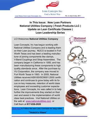 Lean News from Lean Concepts, Inc.                        Vol. 4, Issue 3-July, 2011




                In This Issue: New Lean Partners
        National Utilities Company | Fresh Products LLC |
              Update on Lean Certificate Classes |
                      Lean Leadership Series

  LCI Welcomes National Utilities Company

  Lean Concepts, Inc has begun working with
  National Utilities Company and is leading them
  on their Lean journey. NUCO is located in Fort
  Worth Texas and has been a leading manufac-
  turer of joining components like clamps,
  V-Band Couplings and Strap Assemblies. The
  company began in California in 1950, and has
  been manufacturing these components to high
  quality standards since. After the purchase by
  VIJ Corporation, the company was moved to
  Fort Worth Texas in 1993. In 2005, National
  Utilities received AS9100/ISO9001:2000 certifi-
  cation and continues to grow today with its fo-
  cus on key measures, retention of world class
  employees and exceeding customer expecta-
  tions. Lean Concepts, Inc was called in to help
  further the improvements they started on their
  own and assist in the implementation of world
  class best practices. Visit National Utilities on
  the web at www.nationalutilities.com or
  Call them at 817-838-2020
Click here to Follow the new Lean Concepts Inc blog called

                    “Veatch’s Views”
 