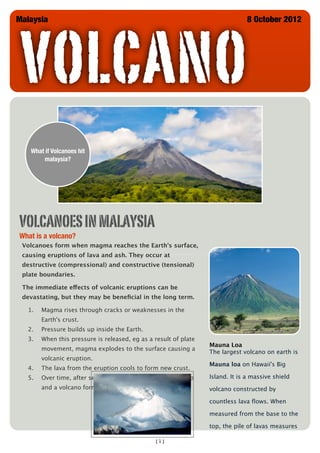 VOLCANO
Malaysia                                                                       8 October 2012




   What if Volcanoes hit
       malaysia?




VOLCANOES IN MALAYSIA
What is a volcano?
 Volcanoes form when magma reaches the Earth's surface,
 causing eruptions of lava and ash. They occur at
 destructive (compressional) and constructive (tensional)
 plate boundaries.

 The immediate effects of volcanic eruptions can be
 devastating, but they may be beneﬁcial in the long term.

  1.   Magma rises through cracks or weaknesses in the
       Earth's crust.
  2.   Pressure builds up inside the Earth.
  3.   When this pressure is released, eg as a result of plate
                                                                 Mauna Loa
       movement, magma explodes to the surface causing a
                                                                 The largest volcano on earth is
       volcanic eruption.
                                                                 Mauna loa on Hawaii's Big
  4.   The lava from the eruption cools to form new crust.
  5.   Over time, after several eruptions, the rock builds up    Island. It is a massive shield
       and a volcano forms.                                      volcano constructed by

                                                                 countless lava ﬂows. When

                                                                 measured from the base to the

                                                                 top, the pile of lavas measures

                                               [1]
 