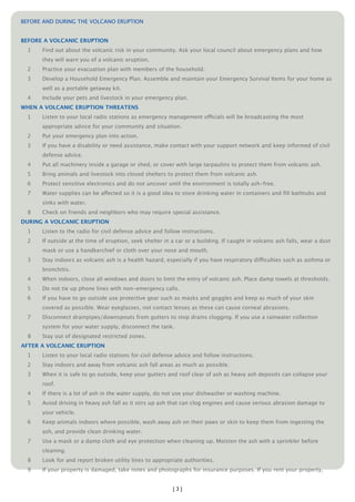 BEFORE AND DURING THE VOLCANO ERUPTION


BEFORE A VOLCANIC ERUPTION
  1   Find out about the volcanic risk in your community. Ask your local council about emergency plans and how
      they will warn you of a volcanic eruption.
  2   Practice your evacuation plan with members of the household.
  3   Develop a Household Emergency Plan. Assemble and maintain your Emergency Survival Items for your home as
      well as a portable getaway kit.
  4   Include your pets and livestock in your emergency plan.
WHEN A VOLCANIC ERUPTION THREATENS
  1   Listen to your local radio stations as emergency management officials will be broadcasting the most
      appropriate advice for your community and situation.
  2   Put your emergency plan into action.
  3   If you have a disability or need assistance, make contact with your support network and keep informed of civil
      defense advice.
  4   Put all machinery inside a garage or shed, or cover with large tarpaulins to protect them from volcanic ash.
  5   Bring animals and livestock into closed shelters to protect them from volcanic ash.
  6   Protect sensitive electronics and do not uncover until the environment is totally ash-free.
  7   Water supplies can be affected so it is a good idea to store drinking water in containers and ﬁll bathtubs and
      sinks with water.
  8   Check on friends and neighbors who may require special assistance.
DURING A VOLCANIC ERUPTION
  1   Listen to the radio for civil defense advice and follow instructions.
  2   If outside at the time of eruption, seek shelter in a car or a building. If caught in volcanic ash falls, wear a dust
      mask or use a handkerchief or cloth over your nose and mouth.
  3   Stay indoors as volcanic ash is a health hazard, especially if you have respiratory difficulties such as asthma or
      bronchitis.
  4   When indoors, close all windows and doors to limit the entry of volcanic ash. Place damp towels at thresholds.
  5   Do not tie up phone lines with non-emergency calls.
  6   If you have to go outside use protective gear such as masks and goggles and keep as much of your skin
      covered as possible. Wear eyeglasses, not contact lenses as these can cause corneal abrasions.
  7   Disconnect drainpipes/downspouts from gutters to stop drains clogging. If you use a rainwater collection
      system for your water supply, disconnect the tank.
  8   Stay out of designated restricted zones.
AFTER A VOLCANIC ERUPTION
  1   Listen to your local radio stations for civil defense advice and follow instructions.
  2   Stay indoors and away from volcanic ash fall areas as much as possible.
  3   When it is safe to go outside, keep your gutters and roof clear of ash as heavy ash deposits can collapse your
      roof.
  4   If there is a lot of ash in the water supply, do not use your dishwasher or washing machine.
  5   Avoid driving in heavy ash fall as it stirs up ash that can clog engines and cause serious abrasion damage to
      your vehicle.
  6   Keep animals indoors where possible, wash away ash on their paws or skin to keep them from ingesting the
      ash, and provide clean drinking water.
  7   Use a mask or a damp cloth and eye protection when cleaning up. Moisten the ash with a sprinkler before
      cleaning.
  8   Look for and report broken utility lines to appropriate authorities.
  9   If your property is damaged, take notes and photographs for insurance purposes. If you rent your property,


                                                          [3]
 