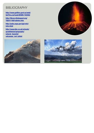 BIBLIOGRAPHY
http://www.getthru.govt.nz/web/
GetThru.nsf/web/BOWN-7GZVAU
http://library.thinkquest.org/
TQ0311160/volintro.htm
http://pubs.usgs.gov/gip/volc/
intro.html
http://www.bbc.co.uk/schools/
gcsebitesize/geography/
natural_hazards/
volcanoes_rev1.shtml
 
