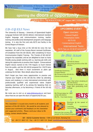 UD-UQ ELI - NEWSLETTER│20th August 2007│VOLUME 2



UD–UQ ELI News                                                                UPCOMING EVENT
The University of Danang – University of Queensland English                        Open courses:
Language Institute (UD-UQ ELI) delivers international-standard                     - General English
English   language    and communications      training,    teacher                - Presentation Skills
training and professional development programs and language                            - IELTS/GE
testing. It is also the first and only IELTS test facility in the
                                                                               - Conversational English
Central Region of Vietnam.
                                                                                   International Tests:
We have had a busy time at the UD-UQ ELI since the last
                                                                         - IELTS Test on 25/8/07 & 8/9/07
newsletter. 40 staff of the Furama Resort received Certificates
of Completion from the UD-UQ ELI, after completing 52 hours
Communication English Training. The ‘Friends of UD-UQ ELI’
program has expanded, and we are delighted to have so many
                                                                               In this issue
friendly young people working with us, learning job skills and                               1
                                                                                      - UD-UQ ELI News
taking the opportunity to practice their English. Conversational
                                                                                      - Upcoming Events at the UD-
English classes started on the 17th August, to much interest                            UQ ELI
from the public, and the UD-UQ ELI prepared for 2 IELTS tests
in August.       And there is much excitement as plans get
                                                                     - Certificate Ceremony -
                                                                                             2
underway for ELI Idol. More details about that soon!                   Furama Resort
                                                                     - IELTS test at the UD-UQ ELI
Don’t forget you have many opportunities to practice and
                                                                     - Course evaluations
improve your English at the UD-UQ ELI, either by attending
classes and studying in a truly international environment with
                                                                                            3
                                                                                      - How I feel when studying at
professionally    qualified   and   experienced   native   English                      the UD-UQ ELI
speaking teaching staff or by joining the Speaking Club on                            - “Friends of UD-UQ ELI” - my
                                                                                        hope after graduating from
Saturday afternoons, or by becoming a “Friend of the UD-UQ                              college
ELI”.

We invite you to visit us at www.elidanang.edu.vn and learn
                                                                                            4
                                                                     - IELTS test dates for 2007
about how we can open the doors of opportunity for you.                at the UD-UQ ELI
                                                                     - IELTS – Your best choice

NEWSLETTER
                                                                                            5
                                                                                      - Business @ the speed of
This newsletter is issued every month to all students and                               thought
partners of the UD-UQ ELI. We would be very pleased to                                - Learning          vocabulary
receive your comments and feedback on this newsletter                                   successfully
and suggested articles. Please send your ideas to Ms                                        6
                                                                     - Discover the country and
Trang, contact details below.                                          people of the United Kingdom

                          UD – UQ ELI Customer Service: 158A Le Loi Street, Danang City
          Tel: +84 511 849 123 Fax: +84 511 849 124 Email: tranthihuyentrang@elidanang.edu.vn



                                                           1