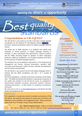 UD-UQ ELI - NEWSLETTER│20th September2007│VOLUME 3




Best quality
  standards
Congratulations to UD–UQ ELI!                                                             UPCOMING
The UD-UQ ELI is very proud to say that it has been recently awarded                          EVENTS
accreditation by the National ELT Accreditation Scheme                       -
Australia’s national accreditation scheme for English Language Teaching
                                                                                           Open courses:
centres.
                                                                                          - General English
                                                                                          - Presentation Skills
The broad aim of NEAS Australia is to establish and uphold high
                                                                                          - IELTS/GE
standards of service provision in English Language Teaching in
                                                                                           - Conversational English
Australia. In close consultation with governments, industry providers
and the TESOL (Teaching English to Speakers of Other Languages)                          International Tests:
profession, NEAS has established a set of quality standards and criteria                - IELTS Test on 13/10/2007
for the provision of English language programs.
                                                                                         Inside this issue
The standards set out accreditation requirements in the broad areas of                                 1
management       and   finance;   learning   environment;   specialist   staff;       Congratulations to UD-UQ ELI
curriculum and assessment; student services; materials and equipment;                                  2
and recruitment and promotion.                                                     International Exhibition at East West
                                                                                       Economic Corridor (EWEC)
The UD-UQ ELI is very proud to be the only English language centre in
                                                                                     The UD-UQ ELI Idol 2007 – First
Vietnam that has NEAS accreditation and only 1 of 3 outside of
                                                                                                  Round
Australia.
                                                                                     The Key English Test (KET) and
Ms Christine Bundesen, a member of Executive Committee of UD-UQ ELI                   Preliminary English Test (PET)
said: “ The NEAS International Accreditation is appropriate recognition of                             3
the quality and standard of the UD-UQ ELI across its management,                   A thank you message to the teachers at
administration, teaching, curriculum, assessment, facilities, resources,                     the UD-UQ ELI
marketing and services – in other words it is recognition of everyone’s             A quick word from the UD-UQ ELI
hard work! “                                                                                 Resource Centre
We invite you to visit us at www.elidanang.edu.vn and witness the high                                 4
                                                                                          IELTS test dates 2007
quality and standard we offer.
                                                                                         UD-UQ ELI’s IELTS tests
NEWSLETTER
This newsletter is issued every month to students and partners of the             In this issue in English
                                                                                                      5
                                                                                   Why speaking and listening
UD-UQ ELI. We would be very pleased to receive your comments and                             6
                                                                                           is sometimes difficult
feedback on this newsletter and suggested articles. Please send your                        The Scarlet Letter
ideas to Ms Tran Thi Huyen Trang, contact details below.                                               6
                                                                                            About New Zealand
                          UD – UQ ELI Customer Service: 158A Le Loi Street, Danang City
             Tel: +84 511 3849 123 Fax: +84 511 3849 124 Email: tranthihuyentrang@elidanang.edu.vn


opening the doors of opportunity                                                                                    1