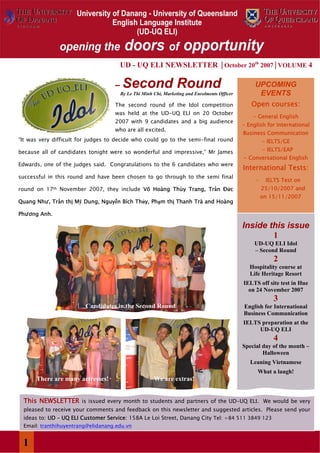 UD - UQ ELI NEWSLETTER │October 20th 2007│VOLUME 4

                                    –   Second Round                                                UPCOMING
                                        By Le Thi Minh Chi, Marketing and Enrolments Officer         EVENTS
                                    The second round of the Idol competition                      Open courses:
                                    was held at the UD-UQ ELI on 20 October
                                                                                                   - General English
                                    2007 with 9 candidates and a big audience
                                                                                               - English for International
                                    who are all excited.
                                                                                               Business Communication
“It was very difficult for judges to decide who could go to the semi-final round                        - IELTS/GE
because all of candidates tonight were so wonderful and impressive,” Mr James                           - IELTS/EAP
                                                                                               - Conversational English
Edwards, one of the judges said. Congratulations to the 6 candidates who were
                                                                                               International Tests:
successful in this round and have been chosen to go through to the semi final
                                                                                                    -    IELTS Test on
round on 17th November 2007, they include Võ Hoàng Thùy Trang, Trần Đức                                 25/10/2007 and
                                                                                                        on 15/11/2007
Quang Như, Trần thị Mỹ Dung, Nguyễn Bích Thủy, Phạm thị Thanh Trà and Hoàng

Phương Anh.

                                                                                               Inside this issue
                                                                                                       1
                                                                                                   UD-UQ ELI Idol
                                                                                                   – Second Round
                                                                                                            2
                                                                                                  Hospitality course at
                                                                                                  Life Heritage Resort
                                                                                               IELTS off site test in Hue
                                                                                                 on 24 November 2007
                                                                                                            3
                         Candidates in the Second Round                                        English for International
                                                                                               Business Communication
                                                                                               IELTS preparation at the
                                                                                                    UD-UQ ELI
                                                                                                            4
                                                                                               Special day of the month –
                                                                                                       Halloween
                                                                                                  Leaning Vietnamese
                                                                                                     What a laugh!
      There are many actresses!                        We are extras!


 This NEWSLETTER is issued every month to students and partners of the UD-UQ ELI. We would be very
 pleased to receive your comments and feedback on this newsletter and suggested articles. Please send your
 ideas to: UD – UQ ELI Customer Service: 158A Le Loi Street, Danang City Tel: +84 511 3849 123
 Email: tranthihuyentrang@elidanang.edu.vn

opening the doors of opportunity
 1