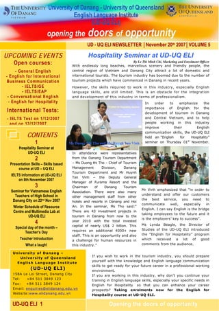 UD - UQ ELI NEWSLETTER │November 20th 2007│VOLUME 5

UPCOMING EVENTS                                    Hospitality Seminar at UD-UQ ELI
    Open courses:                                                            By Le Thi Minh Chi, Marketing and Enrolment Officer
                                         With endlessly long beaches, marvellous scenery and friendly people, the
     - General English                   central region of Vietnam and Danang City attract a lot of domestic and
- English for International              international tourists. The tourism industry has boomed due to the number of
Business Communication                   tourism projects which have commenced in Danang in recent years.
         - IELTS/GE                      However, the skills required to work in this industry, especially English
         - IELTS/EAP                     language skills, are still limited. This is an obstacle for the integration
 - Conversational English                and development of this industry in terms of professionalism.
  - English for Hospitality                                                            In   order    to    emphasize     the
                                                                                       importance of English for the
International Tests:                                                                   development of tourism in Danang
- IELTS Test on 1/12/2007                                                              and Central Vietnam, and to help
  and on 13/12/2007                                                                    people working in this industry
                                                                                       improve          their       English
                                                                                       communication skills, the UD-UQ ELI
            CONTENTS                                                                   held an “English     for  Hospitality”
                 1                     Ms Duong Thi Tho and Mr Huynh Tan Vinh          seminar on Thursday 01st November.
       Hospitality Seminar at
            UD-UQ ELI                    In attendance were representatives
                 2                       from the Danang Tourism Department
 Presentation Skills – Skills based      – Ms Duong thi Tho - Chief of Tourism
      course at UD – UQ ELI              Management         Division,   Danang
                                         Tourism Department and Mr Huynh
  IELTS information at UD-UQ ELI
                                         Tan Vinh – the Deputy General
      on 8th November 2007
                                         Manager of Furama Resort and the
                 3                       Chairman       of   Danang     Tourism
  Seminar for Vietnamese English                                                     Mr Vinh emphasized that “in order to
                                         Association. There were also many
    Teachers of High School in                                                       understand and offer our customers
                                         other management staff from other
   Danang City on 22nd Nov 2007                                                      the best service, you need to
                                         hotels and resorts in Danang and Hoi
                                                                                     communicate      well,   especially   in
   Winter Schedule of Resource           An. In the seminar, Ms Tho said:”
                                                                                     English. I can say English is the bridge
   Centre and Multimedia Lab at          There are 43 investment projects in
                                                                                     taking employees to the future and it
            UD-UQ ELI                    tourism in Danang from now to the
                                                                                     is the employers’ key to success”.
                 4
      Candidates in the Second         Round 2010 with the total invested
                                         year
                                                                                     Ms Lynda Beagle, the Director of
 There are day of the month –            capital of nearly US$ 2 billion. This
    Special many actresses!                                                          Studies of the UD-UQ ELI introduced
                                         requires an additional 4000+ new
           Teacher’s Day                                                             the “English for Hospitality” program
                                         staff. This is an opportunity and also
       Teacher Introduction              a challenge for human resources in          which   received   a   lot   of  good
           What a laugh!                 this industry.”                             comments from the audience.

   University of Danang –
                                                     If you wish to work in the tourism industry, you should prepare
       University of Queensland
                                                     yourself with the knowledge and English language communication
     E n Wesare extras! g e I n s t i t u t e
         gli h Langua
                                                     skills to get ready for your future career in a professional working
              (UD-UQ ELI)                            environment.
   158A Le Loi Street, Danang City                   If you are working in this industry, why don’t you continue your
   Tel:   +84 511 3849 123                           training in English language skills, especially your specific needs in
   Fax:   +84 511 3849 124                           English for Hospitality so that you can enhance your career
   Email: enquiries@elidanang.edu.vn                 prospects? Taking enrolments now for the English for
   Website:www.elidanang.edu.vn                      Hospitality course at UD-UQ ELI.

   UD-UQ ELI 1                                                  Opening the doors of opportunity