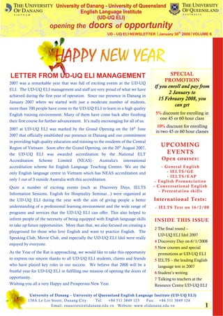 UD - UQ ELI NEWSLETTER │January 30th 2008│VOLUME 6




LETTER FROM UD-UQ ELI MANAGEMENT                                                             SPECIAL
                                                                                          PROMOTION
2007 was a remarkable year that was full of exciting events at the UD-UQ
                                                                                     If you enroll and pay from
ELI. The UD-UQ ELI management and staff are very proud of what we have
                                                                                            2 January to
achieved during the first year of operation. Since our presence in Danang in
                                                                                       15 February 2008, you
January 2007 where we started with just a moderate number of students,
                                                                                               can get
more than 700 people have come to the UD-UQ ELI to learn in a high quality
English training environment. Many of them have come back after finishing             5% discount for enrolling in
                                                                                        one 45 or 60 hour class
their first course for further advancement. It’s really encouraging for all of us.
                                                                                       10% discount for enrolling
2007 at UD-UQ ELI was marked by the Grand Opening on the 16th June
                                                                                      in two 45 or 60 hour classes
2007 that officially established our presence in Danang and our commitment
in providing high quality education and training to the residents of the Central
Region of Vietnam. Soon after the Grand Opening, on the 20th August 2007,
                                                                                        UPCOMING
the UD-UQ ELI was awarded accreditation by the National ELT                              EVENTS
Accreditation    Scheme      Limited     (NEAS) -     Australia's    international       Open courses:
accreditation scheme for English Language Teaching Centres. We are the                    - General English
only English language centre in Vietnam which has NEAS accreditation and                     - IELTS/GE
                                                                                             - IELTS/EAP
only 1 out of 3 outside Australia with this accreditation.                            - English Pronunciation
Quite a number of exciting events (such as Discovery Days, IELTS                     - Conversational English
                                                                                        - Presentation sk ills
Information Sessions, English for Hospitality Seminar...) were organized at
the UD-UQ ELI during the year with the aim of giving people a better                 International Tests:
understanding of a professional learning environment and the wide range of           - IELTS Test on 16/2/08
programs and services that the UD-UQ ELI can offer. This also helped to
inform people of the necessity of being equipped with English language skills        INSIDE THIS ISSUE
to take up future opportunities. More than that, we also focused on creating a
                                                                                     2 The final round –
playground for those who love English and want to practice English. The
                                                                                       UD-UQ ELI Idol 2007
Speaking Club, Movie Club, and especially the UD-UQ ELI Idol were really
                                                                                     4 Discovery Day on 6/1/2008
enjoyed by everyone.
                                                                                     5 New courses and special
As the Year of the Rat is approaching, we would like to take this opportunity          promotions at UD-UQ ELI
to express our sincere thanks to all UD-UQ ELI students, clients and friends         5 IELTS – the leading English
who have played key roles in our success. We believe that 2008 will be a               language test in 2007
fruitful year for UD-UQ ELI in fulfilling our mission of opening the doors of        6 Student’s writing
opportunity.                                                                         7 Talking to teachers at the
Wishing you all a very Happy and Prosperous New Year.                                Resource Centre UD-UQ ELI

            University of Danang – University of Queensland English Language Institute (UD-UQ ELI)
           158A Le Loi Street, Danang City     Tel:   +84 511 3849 123   Fax: +84 511 3849 124
                        Email: enquiries@elidanang.edu.vn Website: www.elidanang.edu.vn                             1