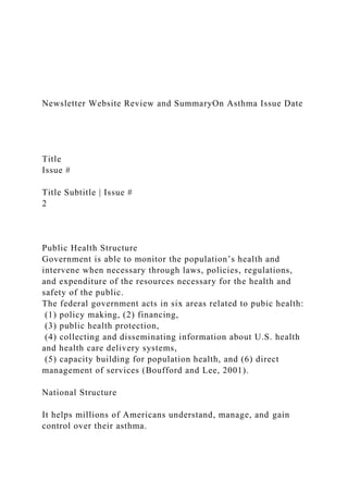 Newsletter Website Review and SummaryOn Asthma Issue Date
Title
Issue #
Title Subtitle | Issue #
2
Public Health Structure
Government is able to monitor the population’s health and
intervene when necessary through laws, policies, regulations,
and expenditure of the resources necessary for the health and
safety of the public.
The federal government acts in six areas related to pubic health:
(1) policy making, (2) financing,
(3) public health protection,
(4) collecting and disseminating information about U.S. health
and health care delivery systems,
(5) capacity building for population health, and (6) direct
management of services (Boufford and Lee, 2001).
National Structure
It helps millions of Americans understand, manage, and gain
control over their asthma.
 