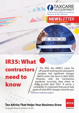 Member Firm
NEWSLETTERCONTRACTORS NEED TO KNOW
WEEK52
IR35: What
contractors
need to
know
The IR35, the HMRC's name for
off-payroll working and subsequent
taxation, had significant changes
due to come into force in April 2020.
However, with the Coronavirus
pandemic occurring, they chose to
delay it until April 2021. If you're a
contractor, it's important that you're fully
aware of what IR35 changes mean for you.
Continue reading at page 2
� Copyright Taxcare Accountancy Ltd 2020.
Tax Advice That Helps Your Business Grow
 