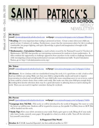 Week of Oct. 4th - Oct. 8th, 2010




                                                                                                          MIDDLE SCHOOL
                                                                                                                  WEEKLY
                                                                                                              NEWSLETTER
                                    Mr. Benitez
                                    email: rbenitez@stpatrickcatholicschool.com webpage: www.myteacherpages.com/webpages/Rbenitez
                                    * Reading - It is very important that reading is promoted at home. Create a time when your child can
                                      spend at least 15 minutes of reading. Furthermore, ensure that the environment where he/she is reading is
                                      comfortable, has proper lighting, and quiet. Knowledge is gained and imagination is brought to life
                                      through reading.
                                    * Mathematics - Calculation Nation is a math website created by the National Council of Teachers of
                                      Mathematics (NCTM) that provides an entertaining environment for students to learn mathematics. It
                                      offers students the opportunity to challenge opponents from anywhere in the world or challenge themselves
                                      while investigating and practicing mathematical concepts and fundamental skills. To join Calculation
                                      Nation, go to: http://calculationnation.nctm.org/.


                                    Mr. Tobon
                                    email: ctobon@stpatrickcatholicschool.com webpage: www.myteacherpages.com/webpages/ctobon

                                    All classes: As we continue with our standardized testing this week, it is a good time to take a look at what
                                    food our children are eating. Make sure that your child is eating healthy snacks and meals to improve
                                    concentration in school and overall health. If your child really wants something sweet to eat at recess, a piece
                                    of fruit could be a better choice than cookies and candy. Also make sure that your child gets enough sleep.
                                    Recording their favorite television show may be a good alternative to allowing them to watch it during the
                                    week. Then you can watch it together sometime during the weekend.




                                    Mr. Parent
                                    email: tparent@stpatrickcatholicschool.com webpage: www.myteacherpages.com/webpages/7th8th
                                    * Language Arts 7th/8th - This week, we will be introduced to the world of blogging. The more we write
                                      the better we will become. Students will be required to return an Acceptable Use Policy form or AUP. This
                                      will be handed out this week.
                                    * Study Tips -Give your whole attention to your study. Find a quiet spot to work. Bring all of your study
                                      aids: notes, books, a pencil, some paper. Sit upright in a chair at a desk or table. Turn off the television.
                                      Let yourself concentrate.
                                                                              It Happened This Week!

                              1 October 4- U.S.S.R. launched Sputnik I, the ﬁrst artiﬁcial satellite in 1957.
 
