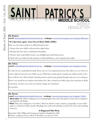 Week of Sept. 28th - Oct. 1st, 2010




                                                                                                            MIDDLE SCHOOL
                                                                                                                    WEEKLY
                                                                                                                NEWSLETTER

                                      Mr. Benitez
                                      email: rbenitez@stpatrickcatholicschool.com webpage: www.myteacherpages.com/webpages/Rbenitez
                                      * It’s that time again - Iowa Test of Basic Skills (ITBS)!
                                      Here are a few tips to help your child during this time:
                                      1. Ensure that your child is well-rested the night before.
                                      2. Provide him/her with a well-balanced breakfast.
                                      3. Practice basic math drills at home (e.g. multiplication and division facts).
                                      4. Read with your child and ask questions to help build ﬂuency and comprehension skills.


                                      Mr. Tobon
                                      email: ctobon@stpatrickcatholicschool.com webpage: www.myteacherpages.com/webpages/ctobon

                                      It is time for our standardized testing. These tests are very important because they allow us to see where we
                                      need to shift our focus for your child’s success. With this in mind, please remind your child to do his or her
                                      best on all the tests. That includes checking answers and not just getting through each test at a record pace.
                                      There is no award for the student who ﬁnishes ﬁrst. Also, remind your child to pay close attention to all the
                                      instructions. At times, one word can entirely change the meaning of
                                      the question.


                                      Mr. Parent
                                      email: tparent@stpatrickcatholicschool.com webpage: www.myteacherpages.com/webpages/7th8th
                                      * All Grades- We will be working on our autobiographies this week. Our goal is to have them completed
                                        and typed by this Friday.
                                      * Hint! Take your writing for a "test drive". Don't be afraid to read a sentence, paragraph, or your whole
                                        paper to a friend or family member. Reading your work out loud helps you listen for errors and confusing
                                        sentences.
                                                                               It Happened This Week
                                      September 28th- William the Conqueror landed in England in 1066.
                                      October 1st- Jimmy Carter, 39th U.S. President, was born in 1924.

                              1
 