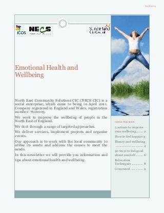 Emotional Health and
Wellbeing
North East Community Solutions CIC (NECS CIC) is a
social enterprise, which came to being in April 2011.
Company registered in England and Wales, registration
number: 7601003.
We work to improve the wellbeing of people in the
North East of England.
We do it through a range of targeted approaches.
We deliver services, implement projects and organise
events.
Our approach is to work with the local community to
utilise its assets and address the causes to meet the
needs.
In this newsletter we will provide you information and
tips about emotional health and wellbeing.
April 2015
INSIDE THIS ISSUE
5 actions to improve
your wellbeing......... 2
How to feel happier.3
Money and wellbeing
................................. 4
50 ways to feel good
about yourself ......... 6
Relaxation
Techniques.............. 8
Crossword ............... 9
 
