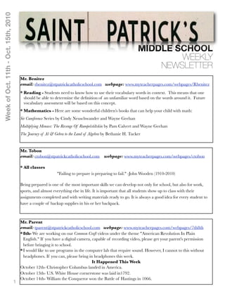 Week of Oct. 11th - Oct. 15th, 2010




                                                                                                              MIDDLE SCHOOL
                                                                                                                      WEEKLY
                                                                                                                  NEWSLETTER
                                          Mr. Benitez
                                          email: rbenitez@stpatrickcatholicschool.com webpage: www.myteacherpages.com/webpages/Rbenitez
                                          * Reading - Students need to know how to use their vocabulary words in context. This means that one
                                            should be able to determine the deﬁnition of an unfamiliar word based on the words around it. Future
                                            vocabulary assessment will be based on this concept.
                                          * Mathematics - Here are some wonderful children’s books that can help your child with math:
                                          Sir Cumference Series by Cindy Neuschwander and Wayne Geehan
                                          Multiplying Menace: The Revenge Of Rumpelstiltskin by Pam Calvert and Wayne Geehan
                                          The Journey of Al & Gebra to the Land of Algebra by Bethanie H. Tucker


                                          Mr. Tobon
                                          email: ctobon@stpatrickcatholicschool.com       webpage: www.myteacherpages.com/webpages/ctobon

                                          * All classes
                                                               "Failing to prepare is preparing to fail." -John Wooden (1910-2010)

                                          Being prepared is one of the most important skills we can develop not only for school, but also for work,
                                          sports, and almost everything else in life. It is important that all students show up to class with their
                                          assignments completed and with writing materials ready to go. It is always a good idea for every student to
                                          have a couple of backup supplies in his or her backpack.



                                          Mr. Parent
                                          email: tparent@stpatrickcatholicschool.com webpage: www.myteacherpages.com/webpages/7th8th
                                          * 8th- We are working on our Common Craft videos under the theme "American Revolution In Plain
                                            English." If you have a digital camera, capable of recording video, please get your parent's permission
                                            before bringing it to school.
                                          * I would like to use programs in the computer lab that require sound. However, I cannot to this without
                                            headphones. If you can, please bring in headphones this week.
                                                                                    It Happened This Week
                                          October 12th- Christopher Columbus landed in America.
                                          October 13th- U.S. White House cornerstone was laid in1792.
                                          October 14th- William the Conqueror won the Battle of Hastings in 1066.
                                      1
 