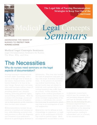 The Legal Side of Nursing Documentation:
                                                             Strategies to Keep You Out of the
                                                                                   Courtroom




              Medical Legal Concepts
ADDRESSING THE NEEDS OF
N U R S E S T O PROTECT THEIR
                                                      Seminars
NURSING LICENSE


Medical Legal Concepts Seminars
Legal Documentation Seminars for Nurses
The What, Why, and How



The Necessities
Why do nurses need seminars on the legal
aspects of documentation?
Nursing training is vocational and        deficiencies. They may also include
includes skills, knowledge, and a         the relief of symptoms and pain, us-
system of thought that is based on        ing a full scope of medical interven-
the values, characteristics, and be-      tions. In the process of, and follow-
haviors believed to be best in hu-        ing medical interventions, the ex-
man beings. Nurses carry out many         pected results may not always be
roles and functions within a team of      achieved, and a person who is re-
healthcare providers including            ceiving treatment may suffer harm
providing patient care, decision          as a result. In this situation, the
making, protecting patients’ rights,      legality of the medical procedures or    or physician causes harm
and providing information. With the       nursing interventions and the issues     and/or loss; for example, by
evolution of technology, nurses are       of the resultant responsibility of the   not providing adequate service
confronted with issues of malprac-        person or individuals who caused         and care in suitable condi-
tice in their practice as the interven-   the harm may be questioned, which        tions, by not matching the per-
tions become more invasive.               may lead to an investigation of med-     formance expected from a
                                          ical malpractice.                        nurse under the same or simi-
Medical procedures include the ap-                                                 lar conditions, or by departing
plication of medical and nursing sci-     Malpractice can be defined as lack       from the requirements of ac-
ence while following accepted rules       of knowledge or experience, or negli-    cepted practice, leading to
and processes to effect the diagnosis     gence, in the performance of duties      substandard care or a breach
and treatment of an individual’s          that result in patient injury. Medi-     in the standard of care.
physical or psychological illnesses or    cal malpractice occurs when a nurse
 