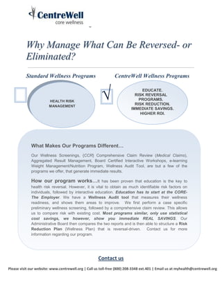 Why Manage What Can Be Reversed- or
          Eliminated?
          Standard Wellness Programs                           CentreWell Wellness Programs



                        HEALTH RISK
                        MANAGEMENT
                                                       √                       EDUCATE.
                                                                           RISK REVERSAL
                                                                             PROGRAMS.
                                                                           RISK REDUCTION.
                                                                         IMMEDIATE SAVINGS.
                                                                              HIGHER ROI.




             What Makes Our Programs Different…
             Our Wellness Screenings, {CCR} Comprehensive Claim Review (Medical Claims),
             Aggregated Result Management, Board Certified Interactive Workshops, e-learning
             Weight Management/Nutrition Program, Wellness Audit Tool, are but a few of the
             programs we offer, that generate immediate results.

             How our program works…It                 has been proven that education is the key to
             health risk reversal. However, it is vital to obtain as much identifiable risk factors on
             individuals, followed by interactive education. Education has to start at the CORE-
             The Employer. We have a Wellness Audit tool that measures their wellness
             readiness, and shows them areas to improve. We first perform a case specific
             preliminary wellness screening, followed by a comprehensive claim review. This allows
             us to compare risk with existing cost. Most programs similar, only use statistical
             cost savings, we however, show you immediate REAL SAVINGS. Our
             Administrative Board then compares the two reports and is then able to structure a Risk
             Reduction Plan (Wellness Plan) that is reversal-driven. Contact us for more
             information regarding our program.




                                                     Contact us
Please visit our website: www.centrewell.org | Call us toll-free (800) 208-3348 ext.401 | Email us at myhealth@centrewell.org
 