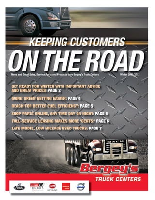 News and Great Sales, Service, Parts and Products from Bergey’s Truck Centers   Winter 2011/2012



Get ready for Winter WitH important adviCe
and Great priCes: paGe 2
GoinG Green GettinG easier: paGe 4
reaCH for Better fuel effiCienCy: paGe 5
sHop parts online, any time day or niGHt: paGe 6
full-serviCe leasinG makes more ‘Cents:’ paGe 6
late model, loW mileaGe used truCks: paGe 7
 