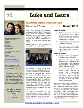 1
2




                                             Luke and Laura
                                       Wycliffe Bible Translators
                                       Home and Away…                                            Winter 2011
                                       After four months of linguistic             Points for praise:
                                       training at Wycliffe HQ, we’re packing
                                                                                      •   We have received our visas!
                                       up our stuff and preparing to drive
                                                                                          The procedure was really
                                       back to Crewe for Christmas! It has
                                                                                          straightforward and has been
                                       been a gruelling period of study and
    Luke & Laura Warrington                                                               quite a surprise to others who
                                       we are both looking forward to a
    271 Newcastle Road                                                                    have applied in the past.
                                       chance to rest with friends and
    Blakelow
                                       family.                                        •   Luke’s thumb is mending well
    Nantwich
    Cheshire                                                                              – ahead of schedule!
                                       We have learnt so much that will be
    CW5 7ET                            invaluable to our work in Papua                •   Our     support   team     has
    01270666549
    07763408609                                                                           continued to grow and it looks
                                                                                          likely that we will reach our
    Luke & Laura Warrington                                                               required target.
    PO Box 291
    Wewak                                                                          Points for prayer:
    ESP 531                                                                           •   Strength as we say ‘goodbye’
    Papua New Guinea
                                                                                          to loved ones for two years.
    laura_warrington@sil.org                                                          •   We have quite a lot to buy
    luke_warrington@sil.org                                                               before we go! Pray that we
                                                                                          would find the right things at
    Luke’s birthday 27th May                                                              the right price. Many things
    Laura’s birthday 15 th Sept.                                                          are not available in PNG
    Anniversary 21st July 2007         New Guinea. It was also a huge                 •   Our     14-week    Orientation
                                       privilege to study alongside folks who             Course in PNG. We will be
                                       have made and continue to make big                 hiking     and      swimming,
       Through the Bible, God can      sacrifices to translate God’s Word.                learning to cook and live in
      speak directly to every man,     You can see some of our class above.               the jungle. We will also be
      woman and child. But unless
                                       We have just one month at home                     learning the national language
     people have Scripture in their
      heart language, they cannot      before we fly (19th Jan), so it will be a          alongside a host of other
      read his message of life, love   very busy for us as we try to decide               ‘green’ missionaries.
    and hope. Over 2000 languages      what will make it into our cases and
     still don’t have even one Bible                                               We want to hear what you’re up to.
                                       what will be left behind!       We also
                  verse.                                                           Please note our new addresses on the
                                       need to get into shape as we’ve spent
                                                                                   left. We won’t have much Internet
                                       little time away from a desk over the
                                                                                   access in PNG, so please don’t send
       6.9 billion people.             past few months!
                                                                                   us large attachments or pictures
       6,900 languages.                The 15th of January is our                  over email. Also, if you send us a
            1 World.                   commissioning service, which will           parcel, please mark it as a ‘gift’ or we
                                       sadly be our last chance to see many        will have to pay heavy import tax.
             1 God.                    of you. We really value your support        For more details/instructions see our
           1 Gospel.                   and prayers as you stand with us.           blog, which has more current news.


                                       lukeandlaurainpng.blogspot.com
 