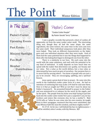 The Point 2015
Winter Edition
In This Issue:
Pastor’s Corner
Upcoming Events
Past Events
Ministry Spotlight
Fun Stuff
Member
Contributions
Requests
Pastor’s Corner
“Cookie Cutter People”
By Pastor Gerald “Jerry” Coleman
CenterPoint Church of God I 5023 Davis Ford Road, Woodbridge, Virginia 22192
I saw a graphic recently that pictured a sheet of cookies all
apparently cut from the same cookie cutter mold. The interesting
thing was, though they all had the same shape, the same
ingredients, the same texture, the same time in the oven and even
the same smell. Their individual uniqueness took place after they
were baked. They took on different characteristics as the baker
gave each one individual attention after they were made. Each of
them had the same potential but it was the things that happened to
them after the baking that began to distinguish one from the other.
There is a similarity in our lives. We each came into the
world with the same substance, and each with the potential to be
any kind of individual. It really depends on how much time we
spend with the maker that determines our quality, our beauty and
our value. Not a value as the world defines, but a true value as
determined by how much we give of ourselves. Our purpose here is
to serve God by serving others. You know of people who are just a
joy to be around. They are encouraging, uplifting, and a spiritual
beacon.
Jesus spent a great deal of time in prayer. He came into this
world in the traditional cookie cutter form of a man. He had no
intention of continuing that way (Luke 2:49 And he said unto them,
How is it that ye sought me? Wist ye not that I must be about my
Father's business?). He presented himself in prayer to the Father
and was ministered to or enhance by the word, by the angels, and
by the spirit. The people from his home area kept trying to put him
back into the cookie cutter mold (“he’s just a carpenter’s son, he has
brothers and sisters like everyone else, he has a mother”). Matt
13:54 tells us “when he was come into his own country, he taught
them in their synagogue, insomuch that they were astonished, and
said, Whence hath this man this wisdom, and these mighty works?”
Ps 17:15 As for me, I will behold thy face in righteousness: I
shall be satisfied, when I awake, with thy likeness. KJV
 