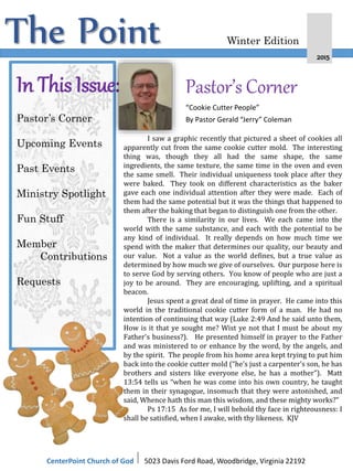The Point 2015
Winter Edition
In This Issue:
Pastor’s Corner
Upcoming Events
Past Events
Ministry Spotlight
Fun Stuff
Member
Contributions
Requests
Pastor’s Corner
“Cookie Cutter People”
By Pastor Gerald “Jerry” Coleman
CenterPoint Church of God I 5023 Davis Ford Road, Woodbridge, Virginia 22192
I saw a graphic recently that pictured a sheet of cookies all
apparently cut from the same cookie cutter mold. The interesting
thing was, though they all had the same shape, the same
ingredients, the same texture, the same time in the oven and even
the same smell. Their individual uniqueness took place after they
were baked. They took on different characteristics as the baker
gave each one individual attention after they were made. Each of
them had the same potential but it was the things that happened to
them after the baking that began to distinguish one from the other.
There is a similarity in our lives. We each came into the
world with the same substance, and each with the potential to be
any kind of individual. It really depends on how much time we
spend with the maker that determines our quality, our beauty and
our value. Not a value as the world defines, but a true value as
determined by how much we give of ourselves. Our purpose here is
to serve God by serving others. You know of people who are just a
joy to be around. They are encouraging, uplifting, and a spiritual
beacon.
Jesus spent a great deal of time in prayer. He came into this
world in the traditional cookie cutter form of a man. He had no
intention of continuing that way (Luke 2:49 And he said unto them,
How is it that ye sought me? Wist ye not that I must be about my
Father's business?). He presented himself in prayer to the Father
and was ministered to or enhance by the word, by the angels, and
by the spirit. The people from his home area kept trying to put him
back into the cookie cutter mold (“he’s just a carpenter’s son, he has
brothers and sisters like everyone else, he has a mother”). Matt
13:54 tells us “when he was come into his own country, he taught
them in their synagogue, insomuch that they were astonished, and
said, Whence hath this man this wisdom, and these mighty works?”
Ps 17:15 As for me, I will behold thy face in righteousness: I
shall be satisfied, when I awake, with thy likeness. KJV
 
