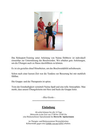 Das Rehasport-Training unter Anleitung von Naima Dobbrow ist individuell
einsetzbar zur Unterstützung der Beschwerden. Wir erhalten gute Anleitungen,
um die Übungen auch zu Hause durchführen zu können.
Es ist ein gezieltes drauf Hinarbeiten, um das Beschwerdebild aufzubessern.
Schon nach einer kurzen Zeit war die Tendenz zur Besserung bei mir merklich
fühlbar.
Die Gruppe- und die Therapeutin ist spitze.
Trotz der Ernsthaftigkeit vermittelt Naima Spaß und eine tolle Atmosphäre. Man
merkt, dass unsere Übungsleiterin mit Herz und Seele die Gruppe leitet.
- Rita Gieske -
---------------------------------
Einladung
Ab sofort können Sie alle 14 Tage
Mittwochs in der Zeit von 17:00 bis 18:00 Uhr
eine Rückenschmerz Sprechstunde bei Herrn Dr. Spickermann
im Therapie- und Rückenzentrum Wermelskirchen
Kölnerstraße gegen eine Gebühr von nur 9,99 € erhalten.
 