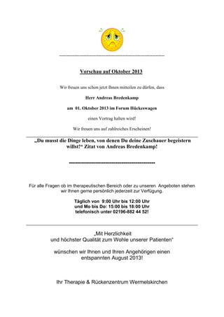 ----------------------------------------------------------------------
Vorschau auf Oktober 2013
Wir freuen uns schon jetzt Ihnen mitteilen zu dürfen, dass
Herr Andreas Bredenkamp
am 01. Oktober 2013 im Forum Hückeswagen
einen Vortrag halten wird!
Wir freuen uns auf zahlreiches Erscheinen!
„Du musst die Dinge leben, von denen Du deine Zuschauer begeistern
willst!“ Zitat von Andreas Bredenkamp!
-------------------------------------------
Für alle Fragen ob im therapeutischen Bereich oder zu unseren Angeboten stehen
wir Ihnen gerne persönlich jederzeit zur Verfügung.
Täglich von 9:00 Uhr bis 12:00 Uhr
und Mo bis Do: 15:00 bis 18:00 Uhr
telefonisch unter 02196-882 44 52!
„Mit Herzlichkeit
und höchster Qualität zum Wohle unserer Patienten“
wünschen wir Ihnen und Ihren Angehörigen einen
entspannten August 2013!
Ihr Therapie & Rückenzentrum Wermelskirchen
 