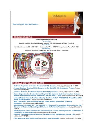 Endurant IIs AAA Stent Graft System...
COMUNICADO CELA
Newsletter CELA Diciembre 2014
Ver artículo...
Reunión comisión directiva CELA en el congreso VEITH Symposium de Nueva York 2014
Ver artículo...
Participación con stand de SITE-CELA y Endovascular TV en el VEITH Symposium de Nueva York 2014
Ver artículo...
Programa preliminar SITE-CELA 2015, 24 al 27 de Junio - Barcelona
Ver programa...
NOTICIAS DESTACADAS DEL MES
•Medtronic Acquisition of Covidien Receives U.S. FTC Clearance. Artículo publicado el 26-11-2014
•Vascular Solutions Receives 510(k) Clearance for Gel-Block(TM) 10x Embolization Product. Artículo
publicado el 25-11-2014
•Covidien’s Fortrex™ PTA Balloon Receives FDA 510(k) Clearance. Artículo publicado el 24-11-2014
•Bracco Diagnostics Inc. Creates First and Only U.S. FDA-Approved Multi-Dose Compliant Contrast
Medium as Breakthrough Solution for Point-of-Care Use in the CT Suite. Artículo publicado el 24-11-2014
•Lombard Medical Presents Two-Year Follow-Up Data from Aorfix™ PYTHAGORAS Pivotal Trial at 41st
Annual VEITHsymposium. Artículo publicado el 20-11-2014
•Nellix Clinical Data From the EVAS FORWARD Global Registry Presentedat 2014 VEITH
Symposium . Artículo publicado el 20-11-2014
•Argon Medical's CLEANER XT™ and CLEANER 15™ Rotational Thrombectomy Systems Receive FDA
Clearance for Mechanical Declotting and Infusion in the Peripheral Vasculature. Artículo publicado el 19-
11-2014
•VEITHsymposium: Gore Joins Vascular and Endovascular Leaders in Recognizing the 2014 Pioneers in
Performance for North America Artículo publicado el 19-11-2014
•Endologix Completes Patient Enrollment in the Nellix(R) EVAS FORWARD-IDE Clinical Trial. Artículo
publicado el 18-11-2014
•Palex Medical SA lanza al mercadoel nuevo cierre radial SEALONE®. Artículo publicado el 17-11-2014
 
