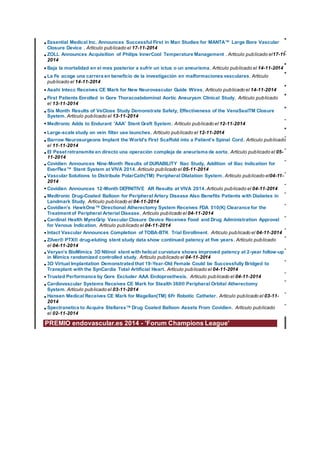 •Essential Medical Inc. Announces Successful First in Man Studies for MANTA™ Large Bore Vascular
Closure Device . Artículo publicado el 17-11-2014
•ZOLL Announces Acquisition of Philips InnerCool Temperature Management . Artículo publicado el17-11-
2014
•Baja la mortalidad en el mes posterior a sufrir un ictus o un aneurisma. Artículo publicado el 14-11-2014
•La Fe acoge una carrera en beneficio de la investigación en malformaciones vasculares. Artículo
publicado el 14-11-2014
•Asahi Intecc Receives CE Mark for New Neurovascular Guide Wires. Artículo publicado el 14-11-2014
•First Patients Enrolled in Gore Thoracoabdominal Aortic Aneurysm Clinical Study. Artículo publicado
el 13-11-2014
•Six Month Results of VeClose Study Demonstrate Safety, Effectiveness of the VenaSealTM Closure
System. Artículo publicado el 13-11-2014
•Medtronic Adds to Endurant 'AAA' Stent Graft System. Artículo publicado el 12-11-2014
•Large-scale study on vein filter use launches. Artículo publicado el 12-11-2014
•Barrow Neurosurgeons Implant the World's First Scaffold into a Patient's Spinal Cord. Artículo publicado
el 11-11-2014
•El Peset retransmite en directo una operación compleja de aneurisma de aorta. Artículo publicado el 05-
11-2014
•Covidien Announces Nine-Month Results of DURABILITY Iliac Study, Addition of Iliac Indication for
EverFlex™ Stent System at VIVA 2014. Artículo publicado el 05-11-2014
•Vascular Solutions to Distribute PolarCath(TM) Peripheral Dilatation System. Artículo publicado el04-11-
2014
•Covidien Announces 12-Month DEFINITIVE AR Results at VIVA 2014.Artículo publicado el 04-11-2014
•Medtronic Drug-Coated Balloon for Peripheral Artery Disease Also Benefits Patients with Diabetes in
Landmark Study. Artículo publicado el 04-11-2014
•Covidien’s HawkOne™ Directional Atherectomy System Receives FDA 510(K) Clearance for the
Treatment of Peripheral Arterial Disease. Artículo publicado el 04-11-2014
•Cardinal Health MynxGrip Vascular Closure Device Receives Food and Drug Administration Approval
for Venous Indication. Artículo publicado el 04-11-2014
•Intact Vascular Announces Completion of TOBA-BTK Trial Enrollment. Artículo publicado el 04-11-2014
•Zilver® PTX® drug-eluting stent study data show continued patency at five years. Artículo publicado
el 04-11-2014
•Veryan’s BioMimics 3D Nitinol stent with helical curvature shows improved patency at 2-year follow-up
in Mimics randomized controlled study. Artículo publicado el 04-11-2014
•3D Virtual Implantation Demonstrated that 19-Year-Old Female Could be Successfully Bridged to
Transplant with the SynCardia Total Artificial Heart. Artículo publicado el 04-11-2014
•Trusted Performance by Gore Excluder AAA Endoprosthesis. Artículo publicado el 04-11-2014
•Cardiovascular Systems Receives CE Mark for Stealth 360® Peripheral Orbital Atherectomy
System. Artículo publicado el 03-11-2014
•Hansen Medical Receives CE Mark for Magellan(TM) 6Fr Robotic Catheter. Artículo publicado el 03-11-
2014
•Spectranetics to Acquire Stellarex™ Drug Coated Balloon Assets From Covidien. Artículo publicado
el 02-11-2014
PREMIO endovascular.es 2014 - 'Forum Champions League'
 