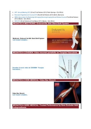 • AVF Annual Meeting 2015 25 al 27 de Febrero 2015,Palm Springs - CA, EEUU
• ResistantHypertension Course 2015 26 al 28 de Febrero 2015,Berlin,Alemania
• ARIN (Association for Radiologic & Imaging Nursing) Imaging Nurse Review Course 27 al 28 de Febrero
2015,Atlanta - GA, EEUU
• SIR 2015 28 de Febrero al 5 de Marzo 2015, Atlanta - GA, EEUU
MEDIATECA MEDTRONIC: Endurant IIs AAA Stent Graft System
Medtronic: Endurant IIs AAA Stent Graft System
Leer el post completo...
MEDIATECA COVIDIEN: Video resumen portafolio en Terapias Vasculares
Visualize el nuevo vídeo de COVIDIEN 'Terapias
Vasculares' ...
MEDIATECA COOK MEDICAL: Vídeo Iliac Branch
Vídeo Iliac Branch
Leer el post completo...
MEDIATECA GORE MEDICAL: Trusted Performance by Gore Excluder AAA
Endoprosthesis
 