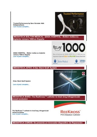 Trusted Performance by Gore Excluder AAA
Endoprosthesis
Leer el post completo...
MEDIATECA BOLTON MEDICAL: IZASA HOSPITAL - Bolton realiza su
implante número 1000 en España
IZASA HOSPITAL - Bolton realiza su implante
número 1000 en España
Leer el post completo...
MEDIATECA JOTEC: E-liac Stent Graft System
E-liac Stent Graft System
Leer el post completo...
MEDIATECA BARD: The ReeKross™ catheter to treat long infragenicular
vessel occlusion
The ReeKross™ catheter to treat long infragenicular
vessel occlusion
Leer el post completo...
MEDIATECA CORDIS: Se presenta un innovador dispositivo de Reparación
 