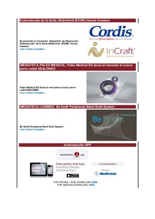 Endovascular de la Aorta Abdominal (EVAR) menos invasivo
Se presenta un innovador dispositivo de Reparación
Endovascular de la Aorta Abdominal (EVAR) menos
invasivo
Leer el post completo...
MEDIATECA PALEX MEDICAL: Palex Medical SA lanza al mercado el nuevo
cierre radial SEALONE®
Palex Medical SA lanza al mercadoel nuevo cierre
radial SEALONE®
Leer el post completo...
MEDIATECA LOGIMED: Be Graft Peripherial Stent Graft System
Be Graft Peripherial Stent Graft System
Leer el post completo...
endovascular APP
FOR IPHONE + IPAD DOWNLOAD HERE
FOR ANDROID DOWNLOAD HERE
 