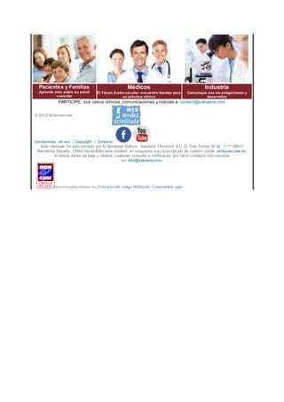 Pacientes y Familias
Aprenda más sobre su salud
vascular
Médicos
El Fórum Endovascular: encuentre fuentes para
su práctica clínica
Industria
Comunique sus investigaciones y
desarrollos
PARTICIPE: sus casos clínicos, comunicaciones y noticias a: content@salutaria.com
© 2012 Endovascular
Condiciones de uso | Copyright | Contacto
Este mensaje ha sido enviado por la Sociedad Editora: Salutaria Universal S.L. C/ Tres Torres 20 Bj. 1¬™ 08017
Barcelona España. Usted ha recibido este eboletin en respuesta a su suscripción de nuestro portal: endovascular.es.
Si desea darse de baja o realizar cualquier consulta o notificación por favor contacte con nosotros
en: info@salutaria.com.
Nosotros subscribimos los Principios del código HONcode. Compruébelo aquí.
 