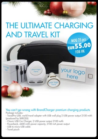 MOQ 25 pcs
EUR55.00
FOB HK
The ultimate charging
and travel kit
You can’t go wrong with BrandCharger premium charging products
Package includes:
- TravelPro USB, world travel adapter with USB wall plug 2 USB power output 2100 mAh
(produced by SKROSS)
- Classic USB Car Charger, 2 USB power output 2100 mAh
- Powerbank, 4400 mAh power capacity, 2100 mA power output
- USB to micro USB cable
- Travel pouch
 