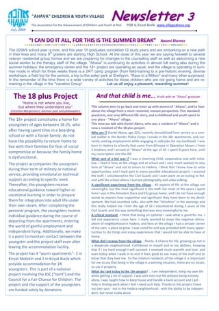 "AHAVA" CHILDREN & YOUTH VILLAGE
                                                                         Newsletter 3
                The Association for the Advancement of Children and Youth at Risk    POB 4, Kiryat Bialik. www.villageahava.org
 July 2009


              “I CAN DO IT ALL, FOR THIS IS THE SUMMER BREAK”                                                 Naomi Shemer

The 2008/9 school year is over, and this year 10 graduates completed 12 study years and are embarking on a new path
in their lives and many 9th graders are starting High School. At the close of this year we are saying farewell to several
veteran residential group homes and we are preparing for changes in the counseling staff as well as welcoming a new
social worker to the therapy staff of the village. "Ahava" is continuing its activities in almost full swing also during the
summer holidays: the emergency center and the 18+ project are operating as usual, and the village is operating in sum-
mer mode in which for three weeks there is a 24/7 camp program (from field-training to a pre-historic evening, diverse
workshops, a field trip for the seniors, a trip to the water park at Shefayim, “Race to a Million” and many other surprises).
In the remainder of the time there is a wide variety of activities for those children who are not going home and are re-
maining in the village in the “Vacation Group”.                  Let us all enjoy a pleasant, rewarding summer!


   The 18 plus Project                                        And that child is me... A talk with an “Ahava” graduate
        “Home is not where you live,
      but where they understand you”                       This column aims to go back and meet up with alumni of "Ahava", and to hear
 (Christian Morgenstern, German poet and philosopher)      about the village from a more removed, mature perspective. Five standard
                                                           questions, one very different life story, and a childhood and youth spent in
The 18+ project constitutes a home for                     one place - "Ahava" village.
youngsters of ages between 18-25, who                      This time we talk with Daniel Abera, who was a resident of "Ahava" and is
                                                           now a resident of the 18 plus project.
after having spent time in a boarding                      Who am I? Daniel Abera, age 22½, recently demobilized from service as a com-
school or with a foster family, do not                     bat soldier in the Border Police Corps. I reside in the 18+ apartments, and cur-
have the possibility to return home to                     rently seeking employment while engaging in odd jobs for my livelihood. I was
live with their families for fear of social                born in Hadera to a family that came from Ethiopia in Operation Moses. I have
                                                           5 brothers and I arrived at "Ahava" at the age of 10. I spent 9 years here, until
compromise or because the family home                      my conscription into the IDF.
is dysfunctional.                                          What sort of a kid was I? I was a charming child, cooperative and with initia-
The project accompanies the youngsters                     tive. I liked it here at the village and at school and I very much wanted to stay
                                                           here at "Ahava" and not to return to Hadera. I think that I knew how to seize
during their term of military or national
                                                           opportunities, and I took part in every possible educational project. I assisted
service, providing emotional or technical                  the staff, I volunteered to the Civil Guard, and I even went on an outing to Pol-
support according to specific need.                        and with the school where I learned photography and video editing.
Thereafter, the youngsters receive                         A significant experience from the village… All aspects of life at the village are
educational guidance toward higher or                      meaningful, but the most significant is the staff. For most of the years I spent
                                                           here I was in the Amsalem (Sara and Eli) group home, and I do not have enough
vocational learning in order to prepare
                                                           words to express how supportive and significant they have been to my devel-
them for integration into adult life under                 opment. We had countless talks, also with the “shinshins” in the evenings and
their own steam. After completing the                      this really helped me. From the age of 16 I volunteered during 3 years at the
personal program, the youngsters receive                   Civil Guard, and this was something that was very meaningful to me.
individual guidance during the course of                   A critical moment…I think that being an optimist I seek what is good for me. I
departing from the apartments, entering                    did not experience crises here. I really wanted to leave the negative atmos-
                                                           phere of neighborhood in Hadera, and here at the village I had a private corner
the world of gainful employment and                        of my own, a place to grow. I was cared for and was provided with many oppor-
independent living. Additionally, we make                  tunities to do things and enjoy experiences that I would not be able to have at
it a point to maintain contact between the                 home.
youngster and the project staff even after                 What did I receive from the village… Plenty. A chance for life, growing up not in
leaving the accommodation facility.                        a desperate neighborhood. Confidence in myself and in my abilities, knowing
                                                           that if I try hard enough I will succeed. I received much warmth and love, and
The project has 4 “warm apartments”- 2 in                  even today when I walk in to visit it feels good to see many of the staff and to
Kiryat Motzkin and 2 in Kiryat Bialik which                know that they love me. To the children residents of the village it is important
provide accommodation for 24                               for me to say that being in the village is a winning situation, there are no losses,
                                                           so use it properly.
youngsters. This is part of a national
                                                           What do I get today in the 18+ project?... I am independent, living my own life
project involving the JDC (“Joint”) and the                while getting a lot of support. I was sent into real life without being entirely
Council for a Fair Chance for Children. The                alone, I was taught how to keep house and handle a bank account and I get
project and the support of the youngsters                  help in finding work when I feel I need such help. Thanks to the project I have
are funded solely by donations.                            my own spot - not in the Hadera neighborhood - with the ability to be indepen-
                                                           dent, but never really alone.
 