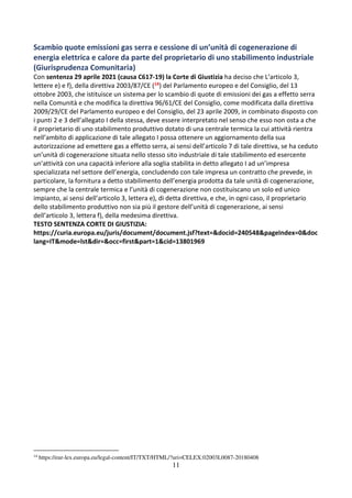 11
Scambio quote emissioni gas serra e cessione di un’unità di cogenerazione di
energia elettrica e calore da parte del proprietario di uno stabilimento industriale
(Giurisprudenza Comunitaria)
Con sentenza 29 aprile 2021 (causa C617-19) la Corte di Giustizia ha deciso che L’articolo 3,
lettere e) e f), della direttiva 2003/87/CE (14) del Parlamento europeo e del Consiglio, del 13
ottobre 2003, che istituisce un sistema per lo scambio di quote di emissioni dei gas a effetto serra
nella Comunità e che modifica la direttiva 96/61/CE del Consiglio, come modificata dalla direttiva
2009/29/CE del Parlamento europeo e del Consiglio, del 23 aprile 2009, in combinato disposto con
i punti 2 e 3 dell’allegato I della stessa, deve essere interpretato nel senso che esso non osta a che
il proprietario di uno stabilimento produttivo dotato di una centrale termica la cui attività rientra
nell’ambito di applicazione di tale allegato I possa ottenere un aggiornamento della sua
autorizzazione ad emettere gas a effetto serra, ai sensi dell’articolo 7 di tale direttiva, se ha ceduto
un’unità di cogenerazione situata nello stesso sito industriale di tale stabilimento ed esercente
un’attività con una capacità inferiore alla soglia stabilita in detto allegato I ad un’impresa
specializzata nel settore dell’energia, concludendo con tale impresa un contratto che prevede, in
particolare, la fornitura a detto stabilimento dell’energia prodotta da tale unità di cogenerazione,
sempre che la centrale termica e l’unità di cogenerazione non costituiscano un solo ed unico
impianto, ai sensi dell’articolo 3, lettera e), di detta direttiva, e che, in ogni caso, il proprietario
dello stabilimento produttivo non sia più il gestore dell’unità di cogenerazione, ai sensi
dell’articolo 3, lettera f), della medesima direttiva.
TESTO SENTENZA CORTE DI GIUSTIZIA:
https://curia.europa.eu/juris/document/document.jsf?text=&docid=240548&pageIndex=0&doc
lang=IT&mode=lst&dir=&occ=first&part=1&cid=13801969
14
https://eur-lex.europa.eu/legal-content/IT/TXT/HTML/?uri=CELEX:02003L0087-20180408
 