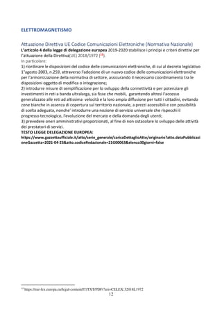 12
ELETTROMAGNETISMO
Attuazione Direttiva UE Codice Comunicazioni Elettroniche (Normativa Nazionale)
L’articolo 4 della legge di delegazione europea 2019-2020 stabilisce i principi e criteri direttivi per
l’attuazione della Direttiva(UE) 2018/1972 (15).
In particolare:
1) riordinare le disposizioni del codice delle comunicazioni elettroniche, di cui al decreto legislativo
1°agosto 2003, n.259, attraverso l'adozione di un nuovo codice delle comunicazioni elettroniche
per l'armonizzazione della normativa di settore, assicurando il necessario coordinamento tra le
disposizioni oggetto di modifica o integrazione;
2) introdurre misure di semplificazione per lo sviluppo della connettività e per potenziare gli
investimenti in reti a banda ultralarga, sia fisse che mobili, garantendo altresì l'accesso
generalizzato alle reti ad altissima velocità e la loro ampia diffusione per tutti i cittadini, evitando
zone bianche in assenza di copertura sul territorio nazionale, a prezzi accessibili e con possibilità
di scelta adeguata, nonche' introdurre una nozione di servizio universale che rispecchi il
progresso tecnologico, l'evoluzione del mercato e della domanda degli utenti;
3) prevedere oneri amministrativi proporzionati, al fine di non ostacolare lo sviluppo delle attività
dei prestatori di servizi.
TESTO LEGGE DELEGAZIONE EUROPEA:
https://www.gazzettaufficiale.it/atto/serie_generale/caricaDettaglioAtto/originario?atto.dataPubblicazi
oneGazzetta=2021-04-23&atto.codiceRedazionale=21G00063&elenco30giorni=false
15
https://eur-lex.europa.eu/legal-content/IT/TXT/PDF/?uri=CELEX:32018L1972
 