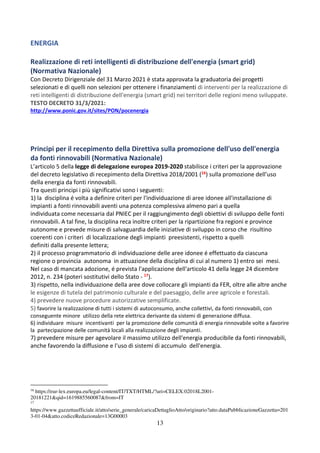 13
ENERGIA
Realizzazione di reti intelligenti di distribuzione dell'energia (smart grid)
(Normativa Nazionale)
Con Decreto Dirigenziale del 31 Marzo 2021 è stata approvata la graduatoria dei progetti
selezionati e di quelli non selezioni per ottenere i finanziamenti di interventi per la realizzazione di
reti intelligenti di distribuzione dell'energia (smart grid) nei territori delle regioni meno sviluppate.
TESTO DECRETO 31/3/2021:
http://www.ponic.gov.it/sites/PON/pocenergia
Principi per il recepimento della Direttiva sulla promozione dell'uso dell'energia
da fonti rinnovabili (Normativa Nazionale)
L’articolo 5 della legge di delegazione europea 2019-2020 stabilisce i criteri per la approvazione
del decreto legislativo di recepimento della Direttiva 2018/2001 (16) sulla promozione dell’uso
della energia da fonti rinnovabili.
Tra questi principi i più significativi sono i seguenti:
1) la disciplina é volta a definire criteri per l'individuazione di aree idonee all'installazione di
impianti a fonti rinnovabili aventi una potenza complessiva almeno pari a quella
individuata come necessaria dal PNIEC per il raggiungimento degli obiettivi di sviluppo delle fonti
rinnovabili. A tal fine, la disciplina reca inoltre criteri per la ripartizione fra regioni e province
autonome e prevede misure di salvaguardia delle iniziative di sviluppo in corso che risultino
coerenti con i criteri di localizzazione degli impianti preesistenti, rispetto a quelli
definiti dalla presente lettera;
2) il processo programmatorio di individuazione delle aree idonee é effettuato da ciascuna
regione o provincia autonoma in attuazione della disciplina di cui al numero 1) entro sei mesi.
Nel caso di mancata adozione, é prevista l'applicazione dell'articolo 41 della legge 24 dicembre
2012, n. 234 (poteri sostitutivi dello Stato - 17).
3) rispetto, nella individuazione della aree dove collocare gli impianti da FER, oltre alle altre anche
le esigenze di tutela del patrimonio culturale e del paesaggio, delle aree agricole e forestali.
4) prevedere nuove procedure autorizzative semplificate.
5) favorire la realizzazione di tutti i sistemi di autoconsumo, anche collettivi, da fonti rinnovabili, con
conseguente minore utilizzo della rete elettrica derivante da sistemi di generazione diffusa.
6) individuare misure incentivanti per la promozione delle comunità di energia rinnovabile volte a favorire
la partecipazione delle comunità locali alla realizzazione degli impianti.
7) prevedere misure per agevolare il massimo utilizzo dell'energia producibile da fonti rinnovabili,
anche favorendo la diffusione e l'uso di sistemi di accumulo dell'energia.
16
https://eur-lex.europa.eu/legal-content/IT/TXT/HTML/?uri=CELEX:02018L2001-
20181221&qid=1619885560087&from=IT
17
https://www.gazzettaufficiale.it/atto/serie_generale/caricaDettaglioAtto/originario?atto.dataPubblicazioneGazzetta=201
3-01-04&atto.codiceRedazionale=13G00003
 