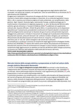 14
8) favorire lo sviluppo dei biocarburanti ai fini del raggiungimento degli obiettivi delle fonti
rinnovabili nel settore dei trasporti, nel rispetto dei criteri di sostenibilità di cui all'articolo 29 (18)
della direttiva (UE) 2018/2001.
9) aggiornare e potenziare i meccanismi di sostegno alle fonti rinnovabili, ivi inclusi gli
interventi a favore dello sviluppo tecnologico e industriale, di cui al decreto legislativo 3 marzo
2011, n.28, in coerenza con le diverse esigenze di tutela ambientale, con semplificazione della
gestione degli impianti di piccola taglia, valorizzando l'energia prodotta da biogas per la
trasformazione in biometano o in digestato equiparato ai sensi del decreto del Ministro delle
politiche agricole alimentari e forestali 25 febbraio 2016 (19), pubblicato nel supplemento
ordinario alla Gazzetta Ufficiale n. 90 del 18 aprile 2016, e in coordinamento con le disposizioni
agevolative per l'autoconsumo, prevedendo la sostituzione di impianti obsoleti e incentivando
quelli tecnologicamente avanzati per la riduzione dei gas di scarico e dei particolati inquinanti.
10)aggiornare, potenziare e introdurre meccanismi di sostegno per la produzione di biometano,
biocarburanti avanzati, carburanti derivanti dal carbonio riciclato e idrogeno, per contribuire
efficacemente alla decarbonizzazione di tutte le forme di trasporto, in funzione delle emissioni
nell'intero ciclo di vita dei vettori energetici e dei veicoli che li utilizzano.
11) semplificare e accelerare il processo di recepimento degli aggiornamenti all'allegato IX della
direttiva (UE) 2018/2001 (20) relativo alle materie prime idonee alla produzione di biometano e
biocarburanti avanzati al fine di incrementarne lo sviluppo in senso inclusivo, prevedendo che il
recepimento degli aggiornamenti sia adottato con decreto del Ministro dello sviluppo economico,
di concerto con il Ministro dell'ambiente e della tutela del territorio e del mare.
TESTO LEGGE DELEGAZIONE EUROPEA:
https://www.gazzettaufficiale.it/atto/serie_generale/caricaDettaglioAtto/originario?atto.dataPubblicazi
oneGazzetta=2021-04-23&atto.codiceRedazionale=21G00063&elenco30giorni=false
Mercato interno della energia elettrica e preparazione ai rischi nel settore della
energia elettrica (Normativa Nazionale)
L’articolo 19 della legge di delegazione europea 2019-2010 fissa principi e criteri direttivi per
l'adeguamento della normativa nazionale alle disposizioni del regolamento (UE) 2019/943 (21),
sul mercato interno dell'energia elettrica (rifusione), e del regolamento (UE) 2019/941 (22), sulla
preparazione ai rischi nel settore dell'energia elettrica.
In particolare prevedere una semplificazione e una modifica della disciplina del dispacciamento e
dei mercati all'ingrosso dell'energia volte a tener conto delle nuove esigenze di flessibilità del
sistema e della necessità di integrazione della generazione distribuita, degli aggregatori, delle
fonti rinnovabili non programmabili, dei sistemi di accumulo e della gestione della domanda. A tal
18
https://eur-lex.europa.eu/legal-content/IT/TXT/HTML/?uri=CELEX:02018L2001-
20181221&qid=1619885560087&from=IT#tocId31
19
https://www.gazzettaufficiale.it/atto/serie_generale/caricaDettaglioAtto/originario?atto.dataPubblicazioneGazzetta=201
6-04-18&atto.codiceRedazionale=16A02762&elenco30giorni=false
20
PARTE A. Materie prime per la produzione di biogas per il trasporto e biocarburanti avanzati, il cui contributo per il
conseguimento delle quote minime di cui all'articolo 25, paragrafo 1, primo, secondo e quarto comma, può essere
considerato il doppio del loro contenuto energetico – PARTE B Materie prime per la produzione di biocarburanti e
biogas per il trasporto il cui contributo per il conseguimento delle quote minime stabilite all'articolo 25, paragrafo 1,
primo comma, è limitato e può essere considerato il doppio del loro contenuto energetico
21
https://eur-lex.europa.eu/legal-content/IT/TXT/HTML/?uri=CELEX:32019R0943&qid=1619888567855&from=IT
22
https://eur-lex.europa.eu/legal-content/IT/TXT/PDF/?uri=CELEX:32019R0941
 